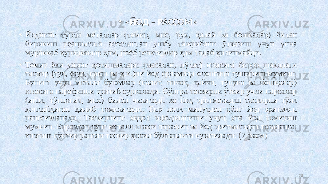 • «ЙОД – РАССОМ» • Йоднинг турли металлар (темир, мис, рух, қалай ва бошқалар) билан бирикиш реациясига асосланган ушбу тажрибани ўтказиш учун унча мураккаб қурилмалар ҳам, ноёб реактивлар ҳам талаб қилинмайди. • Темир ёки унинг қотишмалари (масалан, пўлат) юзасига бирор шаклдаги тасвир (гул, ёзув, нақш ва ҳ.к.)ни йод ёрдамида осонгина тушириш мумкин. Бунинг учун металл буюмлар (калит, пичоқ, қайчи, тунука ва бошқалар) юзасига парафинни эритиб суркалади. Сўнгра тасвирни ўткир учли нарсалар (игна, тўғноғич, мих) билан чизилади ва йод эритмасидан тасвирни тўла қоплайдиган қилиб томизилади. Бир неча минутдан сўнг йод эритмаси рангсизланади. Тасвирнинг яққол ифодаланиши учун яна йод томизиш мумкин. Бироздан сўнг металл юзаси парафин ва йод эритмасидан тозаланса, қизғиш-қўнғир рангли тасвир ҳосил бўлганлиги кузатилади. (7-расм) 28 