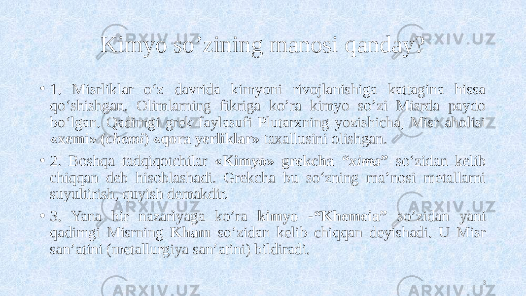 Kimyo so’zining manosi qanday? • 1. Misrliklar o‘z davrida kimyoni rivojlanishiga kattagina hissa qo‘shishgan. Olimlarning fikriga ko’ra kimyo so’zi Misrda paydo bo‘lgan. Qadimgi grek faylasufi Plutarxning yozishicha, Misr aholisi «xemi» ( chemi ) «qora yerliklar» taxallusini olishgan. • 2. Boshqa tadqiqotchilar «Kimyo» grekcha “ xima ” so‘zidan kelib chiqqan deb hisoblashadi. Grekcha bu so‘zning ma’nosi metallarni suyultirish, quyish demakdir. • 3. Yana bir nazariyaga ko’ra kimyo -“Khemeia” so’zidan yani qadimgi Misrning Kham so’zidan kelib chiqqan deyishadi. U Misr san’atini (metallurgiya san’atini) bildiradi. 3 