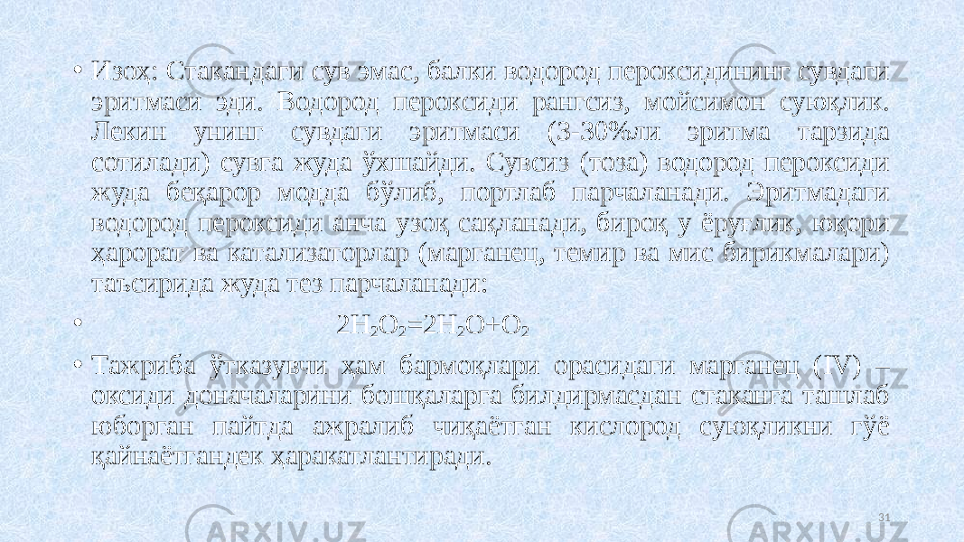 • Изоҳ: Стакандаги сув эмас, балки водород пероксидининг сувдаги эритмаси эди. Водород пероксиди рангсиз, мойсимон суюқлик. Лекин унинг сувдаги эритмаси (3-30%ли эритма тарзида сотилади) сувга жуда ўхшайди. Сувсиз (тоза) водород пероксиди жуда беқарор модда бўлиб, портлаб парчаланади. Эритмадаги водород пероксиди анча узоқ сақланади, бироқ у ёруғлик, юқори ҳарорат ва катализаторлар (марганец, темир ва мис бирикмалари) таъсирида жуда тез парчаланади: • 2H 2 O 2 =2H 2 O+O 2 • Тажриба ўтказувчи ҳам бармоқлари орасидаги марганец (IV) – оксиди доначаларини бошқаларга билдирмасдан стаканга ташлаб юборган пайтда ажралиб чиқаётган кислород суюқликни гўё қайнаётгандек ҳаракатлантиради. 31 