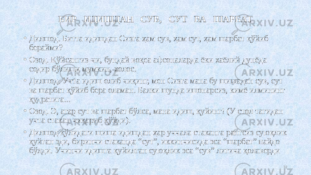 БИР ИДИШДАН СУВ, СУТ ВА ШАРБАТ • Дилшод. Битта идишдан Сизга ҳам сув, ҳам сут, ҳам шарбат қўйиб берайми? • Озод. Қўйсангиз-чи, бундай воқеа афсоналарда ёки хаёлий дунёда содир бўлиши мумкин, холос. • Дилшод. Учта идиш олиб чиқинг, мен Сизга мана бу шишадан сув, сут ва шарбат қўйиб бера оламан. Балки шунда ишонарсиз, кимё илмининг қудратига... • Озод. Э, агар сут ва шарбат бўлса, мана идиш, қуйинг! (У стол тагидан учта стакан чиқариб қўйди). • Дилшод қўлидаги шиша идишдан ҳар уччала стаканга рангсиз суюқлик қуйган эди, биринчи стаканда “сут”, иккинчисида эса “шарбат” пайдо бўлди. Учинчи идишга қуйилган суюқлик эса “сув” лигича қолаверди 32 