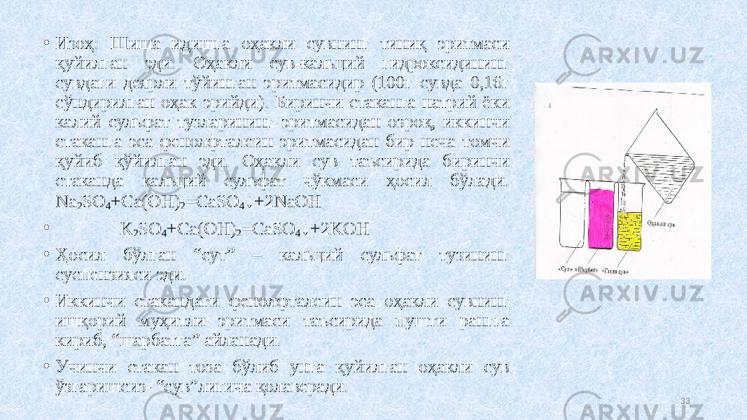 • Изоҳ: Шиша идишга оҳакли сувнинг тиниқ эритмаси қуйилган эди. Оҳакли сув-кальций гидроксидининг сувдаги деярли тўйинган эритмасидир (100г сувда 0,16г сўндирилган оҳак эрийди). Биринчи стаканга натрий ёки калий сульфат тузларининг эритмасидан озроқ, иккинчи стаканга эса фенолфталеин эритмасидан бир неча томчи қуйиб қўйилган эди. Оҳакли сув таъсирида биринчи стаканда кальций сульфат чўкмаси ҳосил бўлади. Na 2 SO 4 +Ca(OH) 2 =CaSO 4 ↓+2NaOH • K 2 SO 4 +Ca(OH) 2 =CaSO 4 ↓+2KOH • Ҳосил бўлган “сут” – кальций сульфат тузининг суспензияси эди. • Иккинчи стакандаги фенолфталеин эса оҳакли сувнинг ишқорий муҳитли эритмаси таъсирида пушти рангга кириб, “шарбатга” айланади. • Учинчи стакан тоза бўлиб унга қуйилган оҳакли сув ўзгаришсиз- “сув”лигича қолаверади. 33 