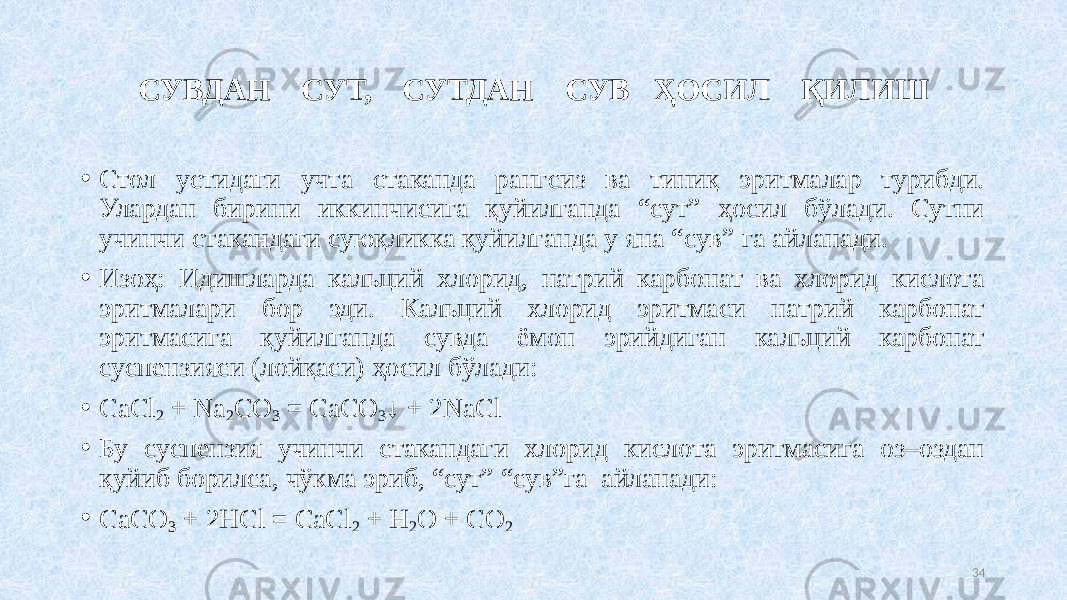 CУВДАН СУТ, СУТДАН СУВ ҲОСИЛ ҚИЛИШ • Стол устидаги учта стаканда рангсиз ва тиниқ эритмалар турибди. Улардан бирини иккинчисига қуйилганда “сут” ҳосил бўлади. Сутни учинчи стакандаги суюқликка қуйилганда у яна “сув” га айланади. • Изоҳ: Идишларда кальций хлорид, натрий карбонат ва хлорид кислота эритмалари бор эди. Кальций хлорид эритмаси натрий карбонат эритмасига қуйилганда сувда ёмон эрийдиган кальций карбонат суспензияси (лойқаси) ҳосил бўлади: • СaCl 2 + Na 2 CO 3 = CaCO 3 ↓ + 2NaCl • Бу суспензия учинчи стакандаги хлорид кислота эритмасига оз–оздан қуйиб борилса, чўкма эриб, “сут” “сув”га айланади: • CaCO 3 + 2HCl = CaCl 2 + H 2 O + CO 2 34 