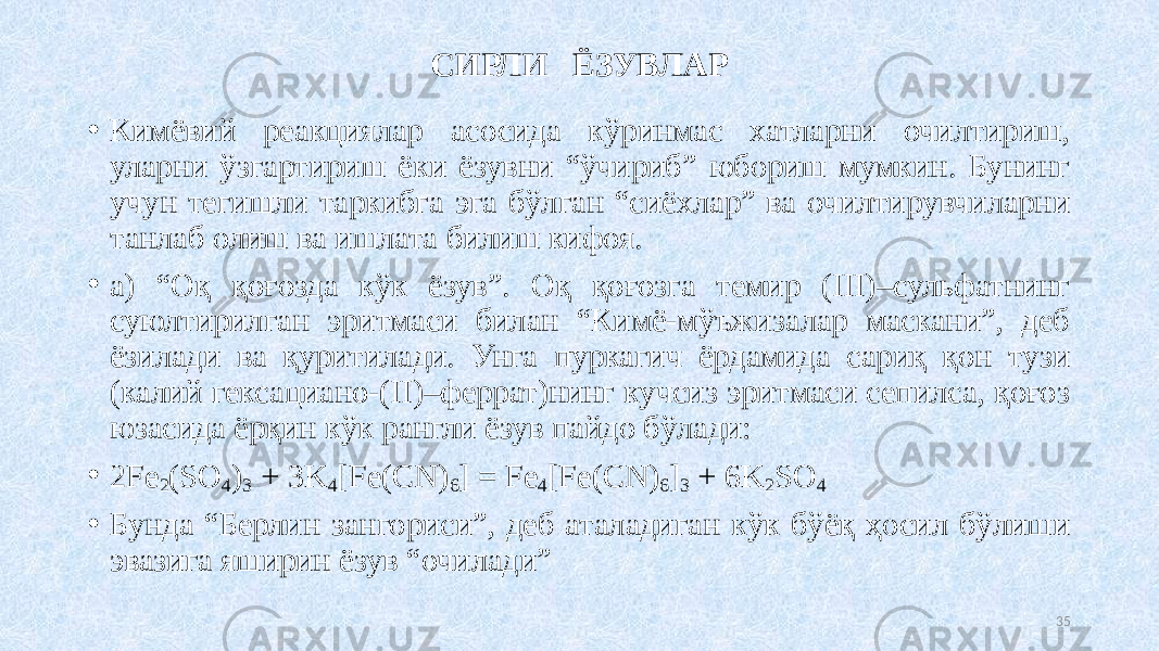 СИРЛИ ЁЗУВЛАР • Кимёвий реакциялар асосида кўринмас хатларни очилтириш, уларни ўзгартириш ёки ёзувни “ўчириб” юбориш мумкин. Бунинг учун тегишли таркибга эга бўлган “сиёхлар” ва очилтирувчиларни танлаб олиш ва ишлата билиш кифоя. • а) “Оқ қоғозда кўк ёзув”. Оқ қоғозга темир (III)–сульфатнинг суюлтирилган эритмаси билан “Кимё-мўъжизалар маскани”, деб ёзилади ва қуритилади. Унга пуркагич ёрдамида сариқ қон тузи (калий гексациано-(II)–феррат)нинг кучсиз эритмаси сепилса, қоғоз юзасида ёрқин кўк рангли ёзув пайдо бўлади: • 2Fe 2 (SO 4 ) 3 + 3K 4 [Fe(CN) 6 ] = Fe 4 [Fe(CN) 6 ] 3 + 6K 2 SO 4 • Бунда “Берлин зангориси”, деб аталадиган кўк бўёқ ҳосил бўлиши эвазига яширин ёзув “очилади” 35 