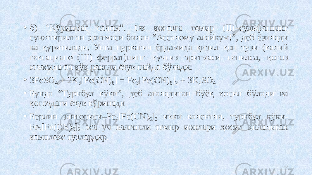 • б) “Кўринмас салом”. Оқ қоғозга темир (II)–сульфатнинг суюлтирилган эритмаси билан “Ассалому алайкум!”, деб ёзилади ва қуритилади. Унга пуркагич ёрдамида қизил қон тузи (калий гексациано–(III)–феррат)нинг кучсиз эритмаси сепилса, қоғоз юзасида оч кўк рангли ёзув пайдо бўлади: • 3FeSO 4 + 2K 3 [Fe(CN) 6 ] = Fe 3 [Fe(CN) 6 ] 2 + 3K 2 SO 4 • Бунда “Турнбул кўки”, деб аталадиган бўёқ ҳосил бўлади ва қоғоздаги ёзув кўринади. • Берлин зангориси–Fe 4 [Fe(CN) 6 ] 3 икки валентли, турнбул кўки- Fe 3 [Fe(CN) 6 ] 2 эса уч валентли темир ионлари ҳосил қиладиган комплекс тузлардир. 36 