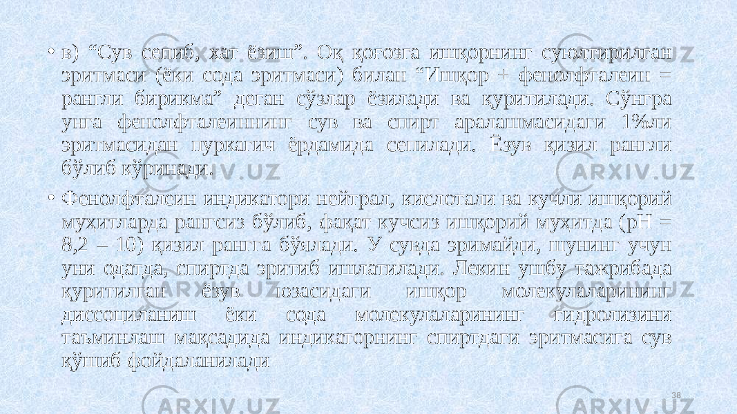 • в) “Сув сепиб, хат ёзиш”. Оқ қоғозга ишқорнинг суюлтирилган эритмаси (ёки сода эритмаси) билан “Ишқор + фенолфталеин = рангли бирикма” деган сўзлар ёзилади ва қуритилади. Сўнгра унга фенолфталеининг сув ва спирт аралашмасидаги 1%ли эритмасидан пуркагич ёрдамида сепилади. Ёзув қизил рангли бўлиб кўринади. • Фенолфталеин индикатори нейтрал, кислотали ва кучли ишқорий муҳитларда рангсиз бўлиб, фақат кучсиз ишқорий муҳитда (рН = 8,2 – 10) қизил рангга бўялади. У сувда эримайди, шунинг учун уни одатда, спиртда эритиб ишлатилади. Лекин ушбу тажрибада қуритилган ёзув юзасидаги ишқор молекулаларининг диссоциланиш ёки сода молекулаларининг гидролизини таъминлаш мақсадида индикаторнинг спиртдаги эритмасига сув қўшиб фойдаланилади 38 