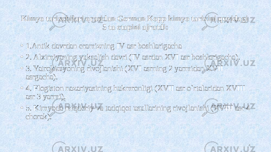 Kimyo tarixchilari orasidan German Kopp kimyo tarixini quyidagi 5 ta etapini ajratdi: • 1.Antik davrdan eramizning IV asr boshlarigacha • 2. Alximiyaning yuksalish davri (IV asrdan XVI asr boshlarigacha). • 3. Yatrokimyoning rivojlanishi (XVI asrning 2 yarmidan XVII asrgacha). • 4. Flogiston nazariyasining hukmronligi (XVII asr o`rtalaridan XVIII asr 3 yarmi). • 5. Kimyoda miqdoriy va tadqiqot usullarining rivojlanishi (XVIII asr 4 chorak). 4 