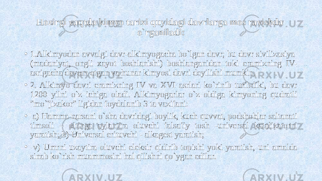 Hozirgi vaqtda kimyo tarixi quyidagi davrlarga mos ravishda o`rganiladi: • 1.Alkimyodan avvalgi davr-alkimyogacha bo`lgan davr; bu davr sivilizasiya (madaniyat, ongli xayot boshlanishi) boshlanganidan toki eramizning IV- asrigacha davom etgan va hunar kimyosi davri deyilishi mumkin. . • 2. Alkimyo davri eramizning IV va XVI asrlari ko`rinib turibdiki, bu davr 1200 yilni o`z ichiga oladi. Alkimyogarlar o`z oldiga kimyoning qudratli &#34;mo`&#39;jizakor&#34; ligidan foydalanib 3 ta vazifani: • a) Hamma narsani o`sha davridagi boylik, kuch quvvat, podshohlar saltanati timsoli – oltinga aylantira oluvchi falsafiy tosh -universal katalizatorni yaratish; b) Universal erituvchi - alkagest yaratish; • v) Umrni uzaytira oluvchi eleksir qidirib topishi yoki yaratish, uni amalda sinab ko`rish muammosini hal qilishni qo`ygan edilar. 5 