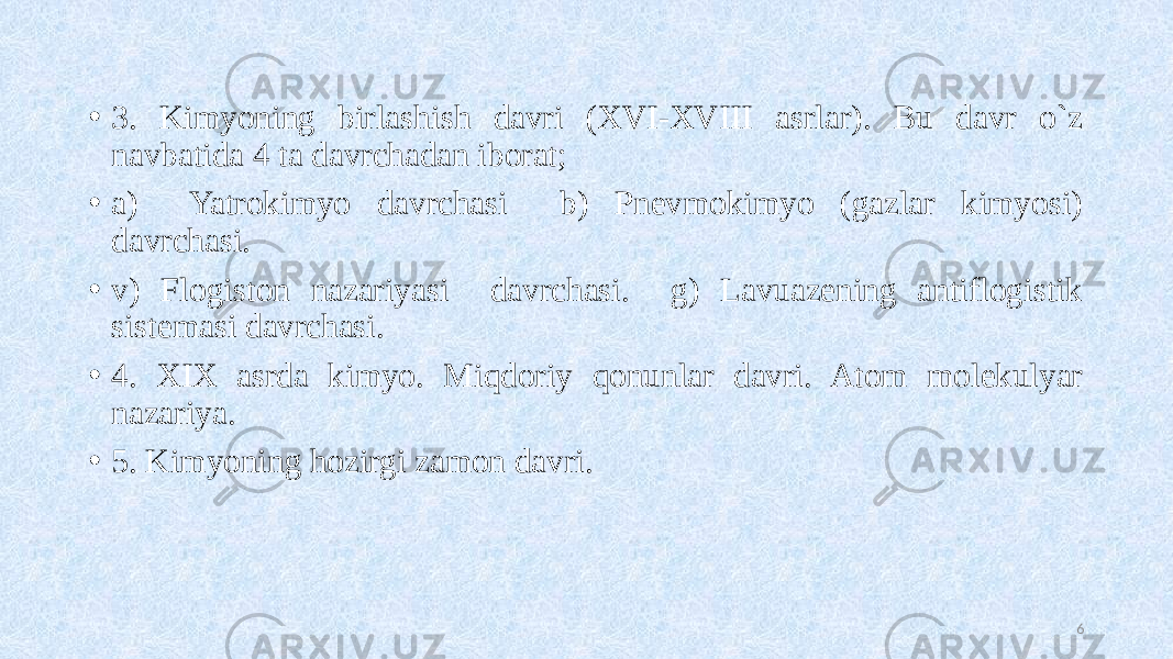 • 3. Kimyoning birlashish davri (XVI-XVIII asrlar). Bu davr o`z navbatida 4 ta davrchadan iborat; • a) Yatrokimyo davrchasi b) Pnevmokimyo (gazlar kimyosi) davrchasi. • v) Flogiston nazariyasi davrchasi. g) Lavuazening antiflogistik sistemasi davrchasi. • 4. XIX asrda kimyo. Miqdoriy qonunlar davri. Atom molekulyar nazariya. • 5. Kimyoning hozirgi zamon davri. 6 