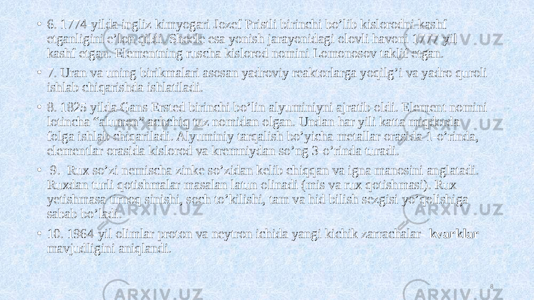 • 6. 1774-yilda ingliz kimyogari Jozef Pristli birinchi bo’lib kislorodni kashf etganligini e’lon qildi. Sheele esa yonish jarayonidagi olovli havoni 1777-yil kashf etgan. Elementning ruscha kislorod nomini Lomonosov taklif etgan. • 7. Uran va uning birikmalari asosan yadroviy reaktorlarga yoqilg’i va yadro quroli ishlab chiqarishda ishlatiladi. • 8. 1825 yilda Gans Ersted birinchi bo’lin alyuminiyni ajratib oldi. Element nomini lotincha “alumen” achchiq tuz nomidan olgan. Undan har yili katta miqdorda folga ishlab chiqariladi. Alyuminiy tarqalish bo’yicha metallar orasida 1-o’rinda, elementlar orasida kislorod va kremniydan so’ng 3-o’rinda turadi. • 9. Rux so’zi nemischa zinke so’zidan kelib chiqqan va igna manosini anglatadi. Ruxdan turli qotishmalar masalan latun olinadi (mis va rux qotishmasi). Rux yetishmasa tirnoq sinishi, soch to’kilishi, tam va hid bilish sezgisi yo’qolishiga sabab bo’ladi. • 10. 1964-yil olimlar proton va neytron ichida yangi kichik zarrachalar- kvarklar mavjudligini aniqlandi. 8 