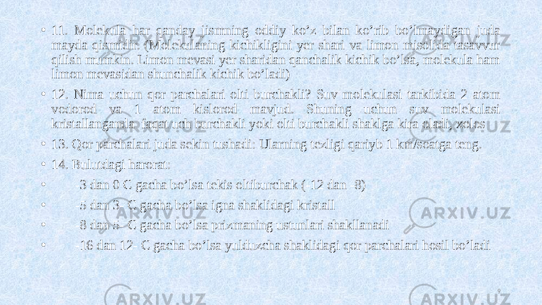 • 11. Molekula har qanday jismning oddiy ko’z bilan ko’rib bo’lmaydigan juda mayda qismidir. (Molekulaning kichikligini yer shari va limon misolida tasavvur qilish mumkin. Limon mevasi yer sharidan qanchalik kichik bo’lsa, molekula ham limon mevasidan shunchalik kichik bo’ladi) • 12. Nima uchun qor parchalari olti burchakli? Suv molekulasi tarkibida 2 atom vodorod va 1 atom kislorod mavjud. Shuning uchun suv molekulasi kristallanganda faqat uch burchakli yoki olti burchakli shaklga kira oladi, xolos • 13. Qor parchalari juda sekin tushadi: Ularning tezligi qariyb 1 km/soatga teng. • 14. Bulutdagi harorat: • -3 dan 0 C gacha bo’lsa tekis oltiburchak (-12 dan -8) • -5 dan 3- C gacha bo’lsa igna shaklidagi kristall • -8 dan 5- C gacha bo’lsa prizmaning ustunlari shakllanadi • -16 dan 12- C gacha bo’lsa yulduzcha shaklidagi qor parchalari hosil bo’ladi 9 