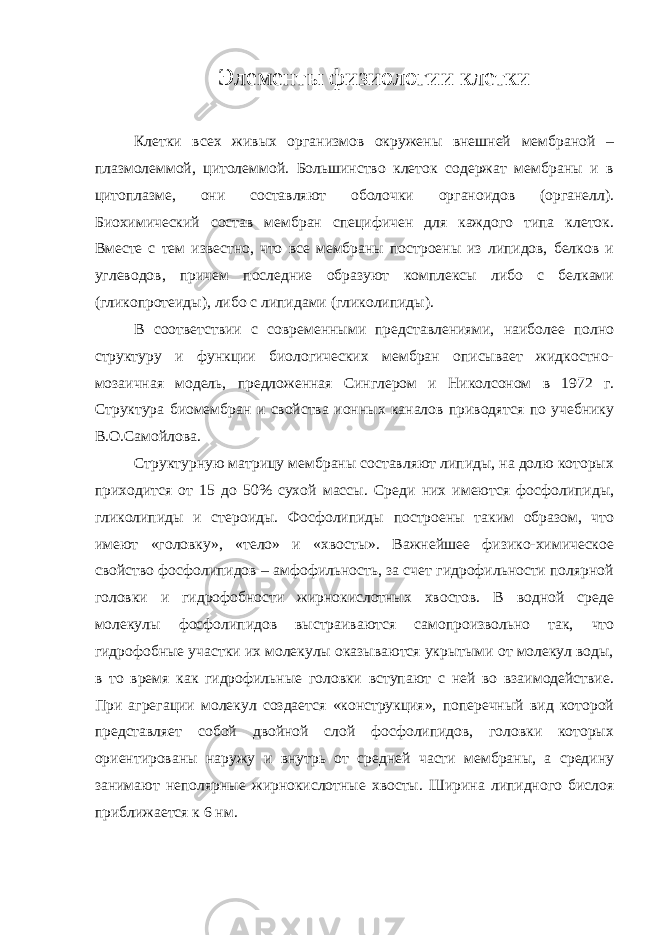 Элементы физиологии клетки Клетки всех живых организмов окружены внешней мембраной – плазмолеммой, цитолеммой. Большинство клеток содержат мембраны и в цитоплазме, они составляют оболочки органоидов (органелл). Биохимический состав мембран специфичен для каждого типа клеток. Вместе с тем известно, что все мембраны построены из липидов, белков и углеводов, причем последние образуют комплексы либо с белками (гликопротеиды), либо с липидами (гликолипиды). В соответствии с современными представлениями, наиболее полно структуру и функции биологических мембран описывает жидкостно- мозаичная модель, предложенная Синглером и Николсоном в 1972 г. Структура биомембран и свойства ионных каналов приводятся по учебнику В.О.Самойлова. Структурную матрицу мембраны составляют липиды, на долю которых приходится от 15 до 50% сухой массы. Среди них имеются фосфолипиды, гликолипиды и стероиды. Фосфолипиды построены таким образом, что имеют «головку», «тело» и «хвосты». Важнейшее физико-химическое свойство фосфолипидов – амфофильность, за счет гидрофильности полярной головки и гидрофобности жирнокислотных хвостов. В водной среде молекулы фосфолипидов выстраиваются самопроизвольно так, что гидрофобные участки их молекулы оказываются укрытыми от молекул воды, в то время как гидрофильные головки вступают с ней во взаимодействие. При агрегации молекул создается «конструкция», поперечный вид которой представляет собой двойной слой фосфолипидов, головки которых ориентированы наружу и внутрь от средней части мембраны, а средину занимают неполярные жирнокислотные хвосты. Ширина липидного бислоя приближается к 6 нм. 