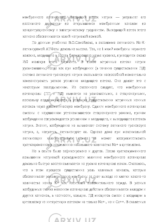 мембранного потенциала). Входящий поток натрия — результат его пассивного движения по открывшимся мембранным каналам по концентрационному и электрическому градиентам. Выходящий поток этого катиона обеспечивается калий-натриевой помпой. По данным учебника В.О.Самойлова, в аксолемме активность Na-K- активируемой АТФазы довольно высока. Так, на 1 мкм2 мембраны нервного волокна, входящего в состав блуждающего нерва кролика, приходится около 750 молекул этого фермента. В покое встречные потоки натрия уравновешены, тогда как при возбуждении (в течение существования ПД) система активного транспорта натрия оказывается неспособной моментально компенсировать резкое усиление входящего потока. Она делает это с некоторым запаздыванием. Из сказанного следует, что мембранные потенциалы (ПП и ПД) являются не равновесными, а стационарными, поскольку поддерживаются в условиях существования встречных ионных потоков через плазматическую мембрану. Сдвиги мембранного потенциала связаны с нарушением установившегося стационарного режима, причем возбуждение сопровождается усилением и входящего, и выходящего потоков натрия. Значит, возбуждение не выключает систему активного транспорта натрия, а, напротив, активизирует ее. Однако даже при максимальной активизации калий-натриевая помпа не может воспрепятствовать кратковременному накоплению небольшого количества Na + в цитоплазме. Но в опыте было зафиксировано и другое. После кратковременного повышения натриевой проводимости величина мембранного потенциала довольно быстро восстанавливается на уровне потенциала покоя. Оказалось, что в этом процессе существенна роль калиевых каналов, которые обеспечивают реполяризацию мембраны за счет выхода из клетки какого-то количества ионов К+ как носителей положительного заряда. В разных возбудимых тканях механизм потенциала действия обеспечивается вкладом и других катионов, в частности, кальция. ПД миоцитов связан с входящим в цитоплазму из интерстиция потоком не только Na +-, но и Са++. В скелетных 