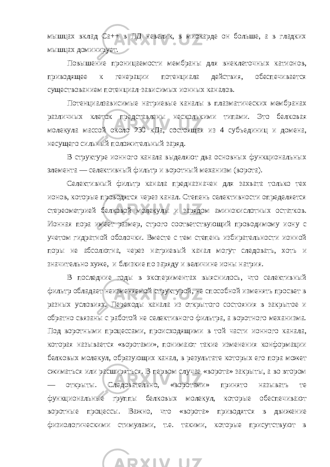 мышцах вклад Са++ в ПД невелик, в миокарде он больше, а в гладких мышцах доминирует. Повышение проницаемости мембраны для внеклеточных катионов, приводящее к генерации потенциала действия, обеспечивается существованием потенциал-зависимых ионных каналов. Потенциалзависимые натриевые каналы в плазматических мембранах различных клеток представлены несколькими типами. Это белковая молекула массой около 230 кДа, состоящая из 4 субъединиц и домена, несущего сильный положительный заряд. В структуре ионного канала выделяют два основных функциональных элемента — селективный фильтр и воротный механизм (ворота). Селективный фильтр канала предназначен для захвата только тех ионов, которые проводятся через канал. Степень селективности определяется стереометрией белковой молекулы и зарядом аминокислотных остатков. Ионная пора имеет размер, строго соответствующий проводимому иону с учетом гидратной оболочки. Вместе с тем степень избирательности ионной поры не абсолютна, через натриевый канал могут следовать, хоть и значительно хуже, и близкие по заряду и величине ионы натрия. В последние годы в экспериментах выяснилось, что селективный фильтр обладает неизменяемой структурой, не способной изменять просвет в разных условиях. Переходы канала из открытого состояния в закрытое и обратно связаны с работой не селективного фильтра, а воротного механизма. Под воротными процессами, происходящими в той части ионного канала, которая называется «воротами», понимают такие изменения конформации белковых молекул, образующих канал, в результате которых его пора может сжиматься или расширяться. В первом случае «ворота» закрыты, а во втором — открыты. Следовательно, «воротами» принято называть те функциональные группы белковых молекул, которые обеспечивают воротные процессы. Важно, что «ворота» приводятся в движение физиологическими стимулами, т.е. такими, которые присутствуют в 