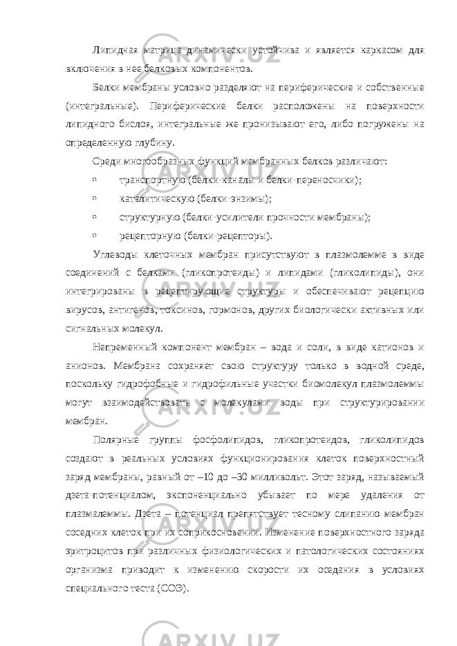 Липидная матрица динамически устойчива и является каркасом для включения в нее белковых компонентов. Белки мембраны условно разделяют на периферические и собственные (интегральные). Периферические белки расположены на поверхности липидного бислоя, интегральные же пронизывают его, либо погружены на определенную глубину. Среди многообразных функций мембранных белков различают:  транспортную (белки-каналы и белки-переносчики);  каталитическую (белки-энзимы);  структурную (белки-усилители прочности мембраны);  рецепторную (белки-рецепторы). Углеводы клеточных мембран присутствуют в плазмолемме в виде соединений с белками (гликопротеиды) и липидами (гликолипиды), они интегрированы в рецептирующие структуры и обеспечивают рецепцию вирусов, антигенов, токсинов, гормонов, других биологически активных или сигнальных молекул. Непременный компонент мембран – вода и соли, в виде катионов и анионов. Мембрана сохраняет свою структуру только в водной среде, поскольку гидрофобные и гидрофильные участки биомолекул плазмолеммы могут взаимодействовать с молекулами воды при структурировании мембран. Полярные группы фосфолипидов, гликопротеидов, гликолипидов создают в реальных условиях функционирования клеток поверхностный заряд мембраны, равный от –10 до –30 милливольт. Этот заряд, называемый дзета-потенциалом, экспоненциально убывает по мере удаления от плазмалеммы. Дзета – потенциал препятствует тесному слипанию мембран соседних клеток при их соприкосновении. Изменение поверхностного заряда эритроцитов при различных физиологических и патологических состояниях организма приводит к изменению скорости их оседания в условиях специального теста (СОЭ). 