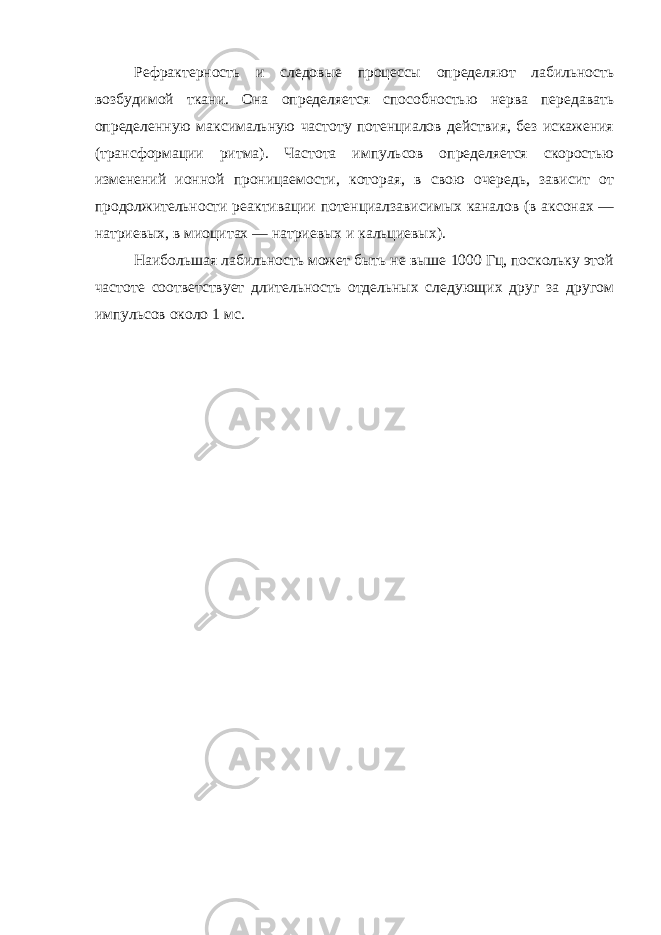 Рефрактерность и следовые процессы определяют лабильность возбудимой ткани. Она определяется способностью нерва передавать определенную максимальную частоту потенциалов действия, без искажения (трансформации ритма). Частота импульсов определяется скоростью изменений ионной проницаемости, которая, в свою очередь, зависит от продолжительности реактивации потенциалзависимых каналов (в аксонах — натриевых, в миоцитах — натриевых и кальциевых). Наибольшая лабильность может быть не выше 1000 Гц, поскольку этой частоте соответствует длительность отдельных следующих друг за другом импульсов около 1 мс. 