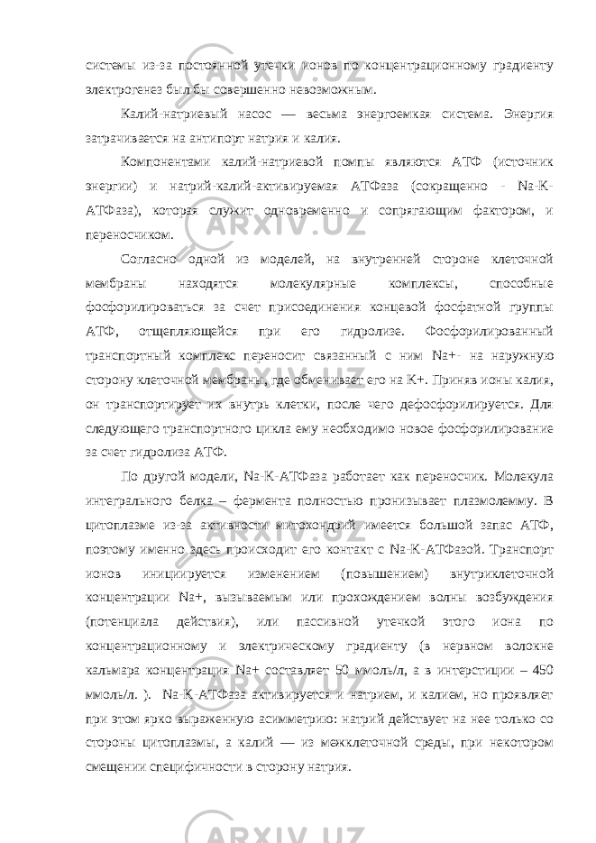 системы из-за постоянной утечки ионов по концентрационному градиенту электрогенез был бы совершенно невозможным. Калий-натриевый насос — весьма энергоемкая система. Энергия затрачивается на антипорт натрия и калия. Компонентами калий-натриевой помпы являются АТФ (источник энергии) и натрий-калий-активируемая АТФаза (сокращенно - Na-K- АТФаза), которая служит одновременно и сопрягающим фактором, и переносчиком. Согласно одной из моделей, на внутренней стороне клеточной мембраны находятся молекулярные комплексы, способные фосфорилироваться за счет присоединения концевой фосфатной группы АТФ, отщепляющейся при его гидролизе. Фосфорилированный транспортный комплекс переносит связанный с ним Na +- на наружную сторону клеточной мембраны, где обменивает его на K+. Приняв ионы калия, он транспортирует их внутрь клетки, после чего дефосфорилируется. Для следующего транспортного цикла ему необходимо новое фосфорилирование за счет гидролиза АТФ. По другой модели, Na-K-АТФаза работает как переносчик. Молекула интегрального белка – фермента полностью пронизывает плазмолемму. В цитоплазме из-за активности митохондрий имеется большой запас АТФ, поэтому именно здесь происходит его контакт с Na-K-АТФазой. Транспорт ионов инициируется изменением (повышением) внутриклеточной концентрации Na +, вызываемым или прохождением волны возбуждения (потенциала действия), или пассивной утечкой этого иона по концентрационному и электрическому градиенту (в нервном волокне кальмара концентрация Na + составляет 50 ммоль/л, а в интерстиции – 450 ммоль/л. ). Na-K-АТФаза активируется и натрием, и калием, но проявляет при этом ярко выраженную асимметрию: натрий действует на нее только со стороны цитоплазмы, а калий — из межклеточной среды, при некотором смещении специфичности в сторону натрия. 