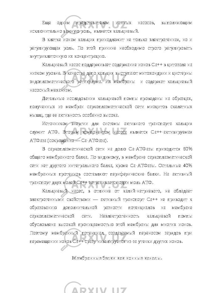 Еще одним представителем ионных насосов, выполняющим исключительно важную роль, является кальциевый. В клетке ионам кальция принадлежит не только электрогенная, но и регулирующая роль. По этой причине необходимо строго регулировать внутриклеточную их концентрацию. Кальциевый насос поддерживает содержание ионов Са++ в цитозоле на низком уровне. В качестве депо кальция выступают митохондрии и цистерны эндоплазматического ретикулума. Их мембраны и содержат кальциевый насосный механизм. Детальные исследования кальциевой помпы проведены на образцах, полученных из мембран саркоплазматической сети миоцитов скелетных мышц, где ее активность особенно высока. Источником энергии для системы активного транспорта кальция служит АТФ. Вторым компонентом насоса является Са++-активируемая АТФаза (сокращенно — Са-АТФаза). В саркоплазматической сети на долю Са-АТФазы приходится 60% общего мембранного белка. По-видимому, в мембране саркоплазматической сети нет другого интегрального белка, кроме Са-АТФазы. Остальные 40% мембранных протеинов составляют периферические белки. На активный транспорт двух молей Са++ затрачивается один моль АТФ. Кальциевый насос, в отличие от калий-натриевого, не обладает электрогенными свойствами — активный транспорт Са++ не приводит к образованию дополнительной разности потенциалов на мембране саркоплазматической сети. Неэлектрогенность кальциевой помпы обусловлена высокой проницаемостью этой мембраны для многих ионов. Поэтому мембранный потенциал, создаваемый переносом зарядов при перемещении ионов Ca ++ сразу нивелируется из-за утечки других ионов. Мембранные белки как ионные каналы. 