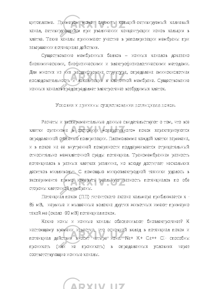 цитоплазме. Примером может служить кальций-активируемый калиевый канал, активирующийся при увеличении концентрации ионов кальция в клетке. Такие каналы принимают участие в реполяризации мембраны при завершении потенциала действия. Существование мембранных белков – ионных каналов доказано биохимическими, биофизическими и электрофизиологическими методами. Для многих из них расшифрована структура, определена аминокислотная последовательность и локализация в клеточной мембране. Существование ионных каналов предопределяет электрогенез возбудимых клеток. Условия и причины существования потенциала покоя. Расчеты и экспериментальные данные свидетельствуют о том, что все клетки организма в состоянии «оперативного» покоя характеризуются определенной степенью поляризации. Плазмолемма каждой клетки заряжена, и в покое на ее внутренней поверхности поддерживается отрицательный относительно межклеточной среды потенциал. Трансмембранная разность потенциалов в разных клетках различна, но всюду достигает нескольких десятков милливольт. С помощью микроэлектродной техники удалось в эксперименте прямо измерить реальную разность потенциалов по обе стороны клеточной мембраны. Потенциал покоя (ПП) гигантского аксона кальмара приближается к - 85 мВ, нервные и мышечные волокна других животных имеют примерно такой же (около -90 мВ) потенциал покоя. Какие ионы и ионные каналы обеспечивают биоэлектрогенез? К настоящему времени известно, что основной вклад в потенциал покоя и потенциал действия вносят четыре иона. Na + K + Ca ++ Cl - способны проникать (или не проникать) в определенных условиях через соответствующие ионные каналы. 