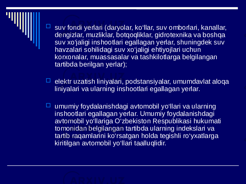  suv fondi yerlari (daryolar, ko‘llar, suv omborlari, kanallar, dengizlar, muzliklar, botqoqliklar, gidrotexnika va boshqa suv xo‘jaligi inshootlari egallagan yerlar, shuningdek suv havzalari sohilidagi suv xo‘jaligi ehtiyojlari uchun korxonalar, muassasalar va tashkilotlarga belgilangan tartibda berilgan yerlar);  elektr uzatish liniyalari, podstansiyalar, umumdavlat aloqa liniyalari va ularning inshootlari egallagan yerlar.  umumiy foydalanishdagi avtomobil yo‘llari va ularning inshootlari egallagan yerlar. Umumiy foydalanishdagi avtomobil yo‘llariga O‘zbekiston Respublikasi hukumati tomonidan belgilangan tartibda ularning indekslari va tartib raqamlarini ko‘rsatgan holda tegishli ro‘yxatlarga kiritilgan avtomobil yo‘llari taalluqlidir. 