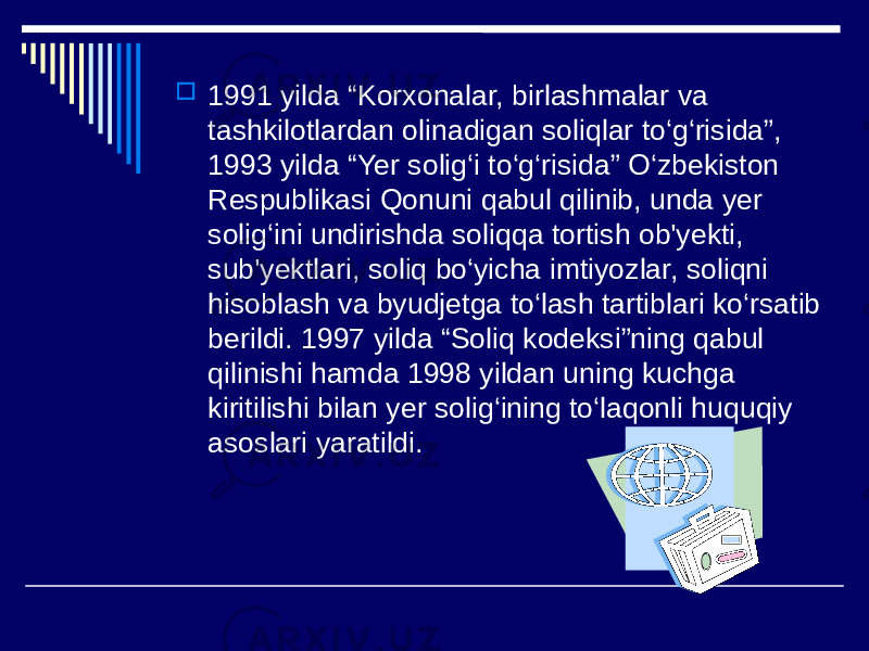  1991 yilda “Korxonalar, birlashmalar va tashkilotlardan olinadigan soliqlar to‘g‘risida”, 1993 yilda “Yer solig‘i to‘g‘risida” O‘zbekiston Respublikasi Qonuni qabul qilinib, unda yer solig‘ini undirishda soliqqa tortish ob&#39;yekti, sub&#39;yektlari, soliq bo‘yicha imtiyozlar, soliqni hisoblash va byudjetga to‘lash tartiblari ko‘rsatib berildi. 1997 yilda “Soliq kodeksi”ning qabul qilinishi hamda 1998 yildan uning kuchga kiritilishi bilan yer solig‘ining to‘laqonli huquqiy asoslari yaratildi. 