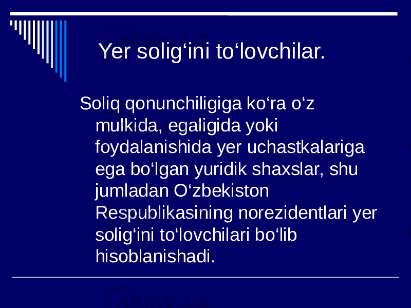  Yer solig‘ini to‘lovchilar. Soliq qonunchiligiga ko‘ra o‘z mulkida, egaligida yoki foydalanishida yer uchastkalariga ega bo‘lgan yuridik shaxslar, shu jumladan O‘zbekiston Respublikasining norezidentlari yer solig‘ini to‘lovchilari bo‘lib hisoblanishadi. 