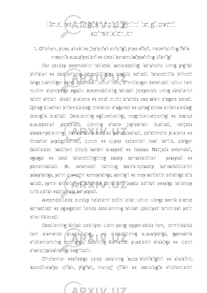 Detal va uning ish qobiliyatini belgilovchi kо‘rsatkichlar 1. О‘lcham, yuza, shakl va joylanish aniqligi, yuza sifati, materialning fizik- mexanik xususiyatlari va detal konstruksiyasining bikrligi Har qanday avtomobilni ishlatish samaradorligi kо‘pincha uning yig‘ish birliklari va detallarining ishonchliligiga bog‘liq bо‘ladi. Ishonchlilik birinchi ishga tushirilgan yangi avtomobil uchun ham, ta’mirlangan avtomobil uchun ham muhim ahamiyatga egadir. Avtomobilning ishlashi jarayonida uning detallarini ishchi sirtlari shakli yuklama va atrof muhit ta’sirida asta-sekin о‘zgara boradi. Qо‘zg‘aluvchan birikmalardagi tirkishlar о‘zgaradi va qо‘zg‘almas birikmalardagi taranglik buziladi. Detallarning egiluvchanligi, magnitlanuvchanligi va boshqa xususiyatlari yо‘qoladi, ularning о‘zaro joylashishi buziladi, natijada shesternyalarning tishlashish sharoitlari yomonlashadi, qо‘shimcha yuklama va titrashlar paydo bо‘ladi, qurum va quyqa qatlamlari hosil bо‘lib, qizigan detallardan issiqlikni chiqib ketishi susayadi va hakozo. Natijada avtomobil, agregat va detal ishonchliligining asosiy kо‘rsatkichlari pasayadi va yomonlashadi. Bu avtomobil ishining texnik-iqtisodiy kо‘rsatkichlarini pasayishiga, ya’ni quvvatini kamayishiga, yonilg‘i va moy sarflarini ortishiga olib keladi, ayrim sinishlar va ishlamay qolishlarni paydo bо‘lishi evaziga ishlamay turib qolish vaqtlari esa kо‘payadi. Avtomobillarda bunday holatlarni oldini olish uchun ularga texnik xizmat kо‘rsatiladi va agregatlari hamda detallarining ishlash qobiliyati ta’mirlash yо‘li bilan tiklanadi. Detallarning ishlash qobiliyati ularni yangi tayyorlashda ham, ta’mirlashda ham elementar yuzalarining va materialining xususiyatiga, geometrik о‘lchamlarining aniqligiga, detalning elementar yuzalarini shakliga va ularni о‘zaro joylashishiga bog‘liqdir. О‘lchamlar vazifasiga qarab detalning katta-kichikligini va shaklini , koordinatsiya qilish , yig‘ish , montaj qilish va texnologik о‘lchamlarini 