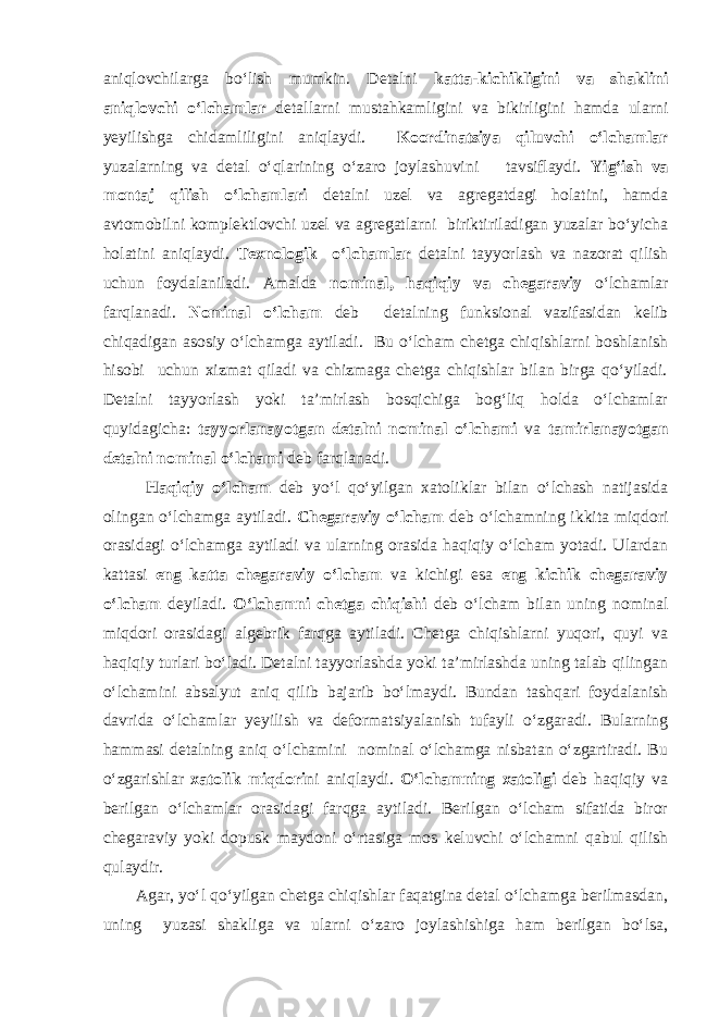 aniqlovchilarga bо‘lish mumkin. Detalni katta-kichikligini va shaklini aniqlovchi о‘lchamlar detallarni mustahkamligini va bikirligini hamda ularni yeyilishga chidamliligini aniqlaydi. Koordinatsiya qiluvchi о‘lchamlar yuzalarning va detal о‘qlarining о‘zaro joylashuvini tavsiflaydi. Yig‘ish va montaj qilish о‘lchamlari detalni uzel va agregatdagi holatini, hamda avtomobilni komplektlovchi uzel va agregatlarni biriktiriladigan yuzalar bо‘yicha holatini aniqlaydi. Texnologik о‘lchamlar detalni tayyorlash va nazorat qilish uchun foydalaniladi. Amalda nominal, haqiqiy va chegaraviy о‘lchamlar farqlanadi. Nominal о‘lcham deb detalning funksional vazifasidan kelib chiqadigan asosiy о‘lchamga aytiladi. Bu о‘lcham chetga chiqishlarni boshlanish hisobi uchun xizmat qiladi va chizmaga chetga chiqishlar bilan birga qо‘yiladi. Detalni tayyorlash yoki ta’mirlash bosqichiga bog‘liq holda о‘lchamlar quyidagicha: tayyorlanayotgan detalni nominal о‘lchami va tamirlanayotgan detalni nominal о‘lchami deb farqlanadi. Haqiqiy о‘lcham deb yо‘l qо‘yilgan xatoliklar bilan о‘lchash natijasida olingan о‘lchamga aytiladi. Chegaraviy о‘lcham deb о‘lchamning ikkita miqdori orasidagi о‘lchamga aytiladi va ularning orasida haqiqiy о‘lcham yotadi. Ulardan kattasi eng katta chegaraviy о‘lcham va kichigi esa eng kichik chegaraviy о‘lcham deyiladi. О‘lchamni chetga chiqishi deb о‘lcham bilan uning nominal miqdori orasidagi algebrik farqga aytiladi. Chetga chiqishlarni yuqori, quyi va haqiqiy turlari bо‘ladi. Detalni tayyorlashda yoki ta’mirlashda uning talab qilingan о‘lchamini absalyut aniq qilib bajarib bо‘lmaydi. Bundan tashqari foydalanish davrida о‘lchamlar yeyilish va deformatsiyalanish tufayli о‘zgaradi. Bularning hammasi detalning aniq о‘lchamini nominal о‘lchamga nisbatan о‘zgartiradi. Bu о‘zgarishlar xatolik miqdori ni aniqlaydi. О‘lchamning xatoligi deb haqiqiy va berilgan о‘lchamlar orasidagi farqga aytiladi. Berilgan о‘lcham sifatida biror chegaraviy yoki dopusk maydoni о‘rtasiga mos keluvchi о‘lchamni qabul qilish qulaydir. Agar, yо‘l qо‘yilgan chetga chiqishlar faqatgina detal о‘lchamga berilmasdan, uning yuzasi shakliga va ularni о‘zaro joylashishiga ham berilgan bо‘lsa, 