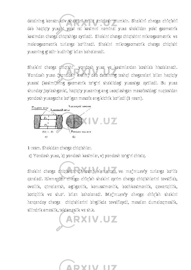 detalning konstruktiv shaklini tо‘liq aniqlash mumkin. Shaklni chetga chiqishi deb haqiqiy yuzani yoki ral kesimni nominal yuza shaklidan yoki geometrik kesimdan chetga chiqishiga aytiladi. Shaklni chetga chiqishini mikrogeometrik va makrogeometrik turlarga bо‘linadi. Shaklni mikrogeometrik chetga chiqishi yuzaning g‘adir-budirligi bilan baholanadi. Shakl ni chetga chiqishi yondosh yuza va kesimlardan boshlab hisoblanadi. Yondosh yuza (yondosh kesim) deb detalning tashqi chegaralari bilan haqiqiy yuzasi (kesimi)ning geometrik tо‘g‘ri shaklidagi yuzasiga aytiladi. Bu yuza shunday joylashganki, haqiqiy yuzaning eng uzoqlashgan masofasidagi nuqtasidan yondosh yuzagacha bо‘lgan masofa eng kichik bо‘ladi (1-rasm). 1-rasm. Shakldan chetga chiqishlar. a) Yondosh yuza, b) yondosh kesimlar, v) yondosh tо‘g‘ri chiziq. Shaklni chetga chiqishini (2-rasm) elementar va majmuaviy turlarga bо‘lib qaraladi. Elementar chetga chiqish shaklni ayrim chetga chiqishlarini tavsiflab, ovallik, qirralanish, egilganlik, konussimonlik, bochkasimonlik, qavariqlilik, botiqlilik va sh.о‘. bilan baholanadi. Majmuaviy chetga chiqish shaklni harqanday chetga chiqishlarini birglikda tavsiflaydi, masalan dumaloqmaslik, silindrik emaslik, tekismaslik va sh.k. 