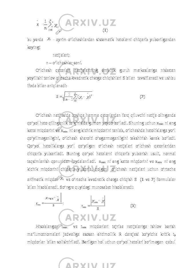    n i ix nx 11 , (1) bu yerda xi - ayrim о‘lchashlardan sistematik hatolarni chiqarib yuborilgandan keyingi natijalari; n – о‘lchashlar soni. О‘lchash qatorlari natijalarining empirik guruh markazlariga nisbatan yoyilishi tanlov о‘rtacha kvadratik chetga chiqishlari S bilan tavsiflanadi va ushbu ifoda bilan aniqlanadi: 2 1 )( 11 xxn i i nS      (2) О‘lchash natijasida boshqa hamma qatorlardan farq qiluvchi natija olinganda qо‘pol hato qilinganlik tо‘g‘risida gumon paydo bо‘ladi. Shuning uchun x max ni eng katta miqdorini va x min ni eng kichik miqdorini tanlab, о‘lchashda hatoliklarga yо‘l qо‘yilmaganligini, о‘lchash sharoiti о‘zgarmaganligini tekshirish kerak bо‘ladi. Qо‘pol hatoliklarga yо‘l qо‘yilgan о‘lchash natijalari о‘lchash qatorlaridan chiqarib yuboriladi. Buning qо‘pol hatolarni chiqarib yuborish usuli, normal taqsimlanish qonunidan foydalaniladi. x max ni eng katta miqdorini va x min ni eng kichik miqdorini chiqarib yuborib, qolgan о‘lchash natijalari uchun о‘rtacha arifmetik miqdor xi va о‘rtacha kvadratik chetga chiqish S (1 va 2) formulalar bilan hisoblanadi. Sо‘ngra quyidagi munosabat hisoblanadi: ; _ max max S x x t   S t x x _ min min   (3) Hisoblangan t max va t min miqdorlari tajriba natijalariga ishlov berish ma’lumotnomalari jadvaliga asosan ehtimollik R darajasi bо‘yicha kritik t p miqdorlar bilan solishtiriladi. Berilgan hol uchun qо‘pol hatolari bо‘lmagan qabul 