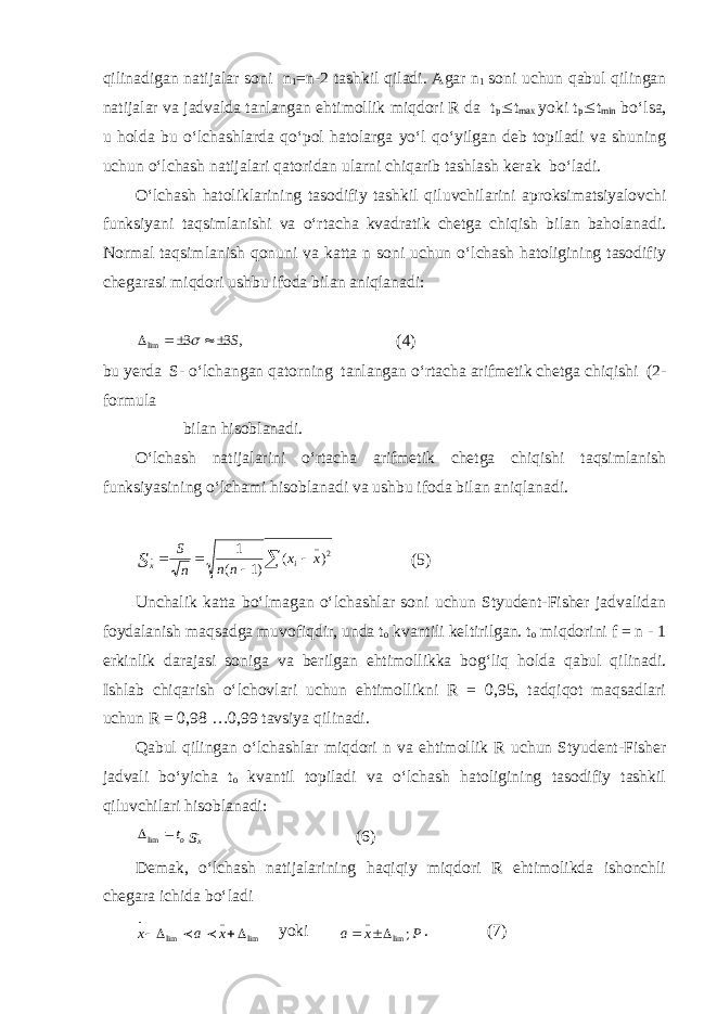 qilinadigan natijalar soni n 1 =n-2 tashkil qiladi. Agar n 1 soni uchun qabul qilingan natijalar va jadvalda tanlangan ehtimollik miqdori R da t p £ t max yoki t p £ t min bо‘lsa, u holda bu о‘lchashlarda qо‘pol hatolarga yо‘l qо‘yilgan deb topiladi va shuning uchun о‘lchash natijalari qatoridan ularni chiqarib tashlash kerak bо‘ladi. О‘lchash hatoliklarining tasodifiy tashkil qiluvchilarini aproksimatsiyalovchi funksiyani taqsimlanishi va о‘rtacha kvadratik chetga chiqish bilan baholanadi. Normal taqsimlanish qonuni va katta n soni uchun о‘lchash hatoligining tasodifiy chegarasi miqdori ushbu ifoda bilan aniqlanadi:, 3 3 lim S     (4) bu yerda S- о‘lchangan qatorning tanlangan о‘rtacha arifmetik chetga chiqishi (2- formula bilan hisoblanadi. О‘lchash natijalarini о‘rtacha arifmetik chetga chiqishi taqsimlanish funksiyasining о‘lchami hisoblanadi va ushbu ifoda bilan aniqlanadi. 2_ )( )1( 1 xx nn nS i xS    (5) Unchalik katta bо‘lmagan о‘lchashlar soni uchun Styudent-Fisher jadvalidan foydalanish maqsadga muvofiqdir, unda t o kvantili keltirilgan. t o miqdorini f = n - 1 erkinlik darajasi soniga va berilgan ehtimollikka bog‘liq holda qabul qilinadi. Ishlab chiqarish о‘lchovlari uchun ehtimollikni R = 0,95, tadqiqot maqsadlari uchun R = 0,98 …0,99 tavsiya qilinadi. Qabul qilingan о‘lchashlar miqdori n va ehtimollik R uchun Styudent-Fisher jadvali bо‘yicha t o kvantil topiladi va о‘lchash hatoligining tasodifiy tashkil qiluvchilari hisoblanadi: sx ot   lim (6) Demak, о‘lchash natijalarining haqiqiy miqdori R ehtimolikda ishonchli chegara ichida bо‘ladi lim_ lim  xax  yoki Pxa ; lim_  . (7) 