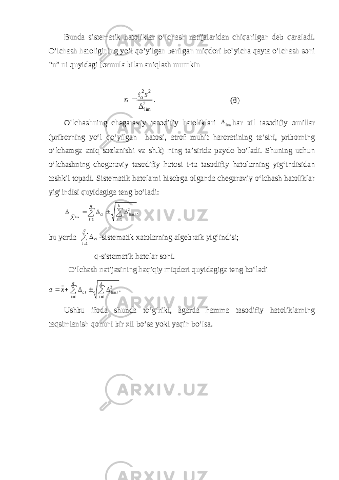 Bunda sistematik hatoliklar о‘lchash natijalaridan chiqarilgan deb qaraladi. О‘lchash hatoligining yо‘l qо‘yilgan berilgan miqdori bо‘yicha qayta о‘lchash soni “n” ni quyidagi formula bilan aniqlash mumkin . 2 lim 2 2   s t n o (8) О‘lchashning chegaraviy tasodifiy hatoliklari lim har xil tasodifiy omillar (priborning yо‘l qо‘yilgan hatosi, atrof muhit haroratining ta’siri, priborning о‘lchamga aniq sozlanishi va sh.k) ning ta’sirida paydo bо‘ladi. Shuning uchun о‘lchashning chegaraviy tasodifiy hatosi i-ta tasodifiy hatolarning yig‘indisidan tashkil topadi. Sistematik hatolarni hisobga olganda chegaraviy о‘lchash hatoliklar yig‘indisi quyidagiga teng bо‘ladi: . 1 2lim 1 lim          k i i q i ci bu yerda    q i ci 1 -sistematik xatolarning algebraik yig‘indisi; q-sistematik hatolar soni. О‘lchash natijasining haqiqiy miqdori quyidagiga teng bо‘ladi . 1 2lim 1 _          k i i q i ci x a Ushbu ifoda shunda tо‘g‘riki, agarda hamma tasodifiy hatoliklarning taqsimlanish qonuni bir xil bо‘sa yoki yaqin bо‘lsa. 
