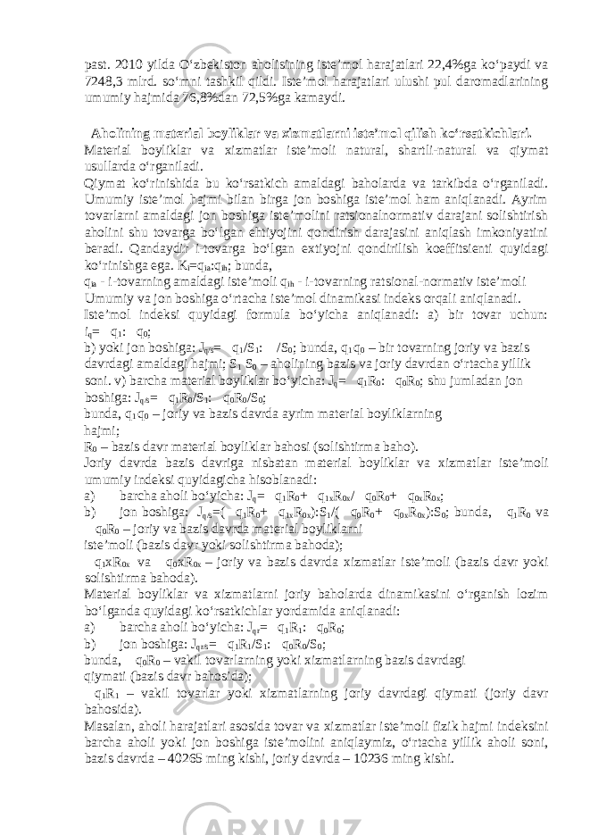 past. 2010 yilda O‘zbekiston aholisining iste’mol harajatlari 22,4%ga ko‘paydi va 7248,3 mlrd. so‘mni tashkil qildi. Iste’mol harajatlari ulushi pul daromadlarining umumiy hajmida 76,8%dan 72,5%ga kamaydi. Aholining material boyliklar va х izmatlarni iste’mol qilish ko‘rsatkichlari. Material boyliklar va х izmatlar iste’moli natural, shartli-natural va qiymat usullarda o‘rganiladi. Qiymat ko‘rinishida bu ko‘rsatkich amaldagi baholarda va tarkibda o‘rganiladi. Umumiy iste’mol hajmi bilan birga jon boshiga iste’mol ham aniqlanadi. Ayrim tovarlarni amaldagi jon boshiga iste’molini ratsionalnormativ darajani solishtirish aholini shu tovarga bo‘lgan ehtiyojini qondirish darajasini aniqlash imkoniyatini beradi. Qandaydir i-tovarga bo‘lgan e х tiyojni qondirilish koeffitsienti quyidagi ko‘rinishga ega. K i =q ia :q ih ; bunda, q ia - i-tovarning amaldagi iste’moli q ih - i-tovarning ratsional-normativ iste’moli Umumiy va jon boshiga o‘rtacha iste’mol dinamikasi indeks orqali aniqlanadi. Iste’mol indeksi quyidagi formula bo‘yicha aniqlanadi: a) bir tovar uchun: i q =  q 1 :  q 0 ; b) yoki jon boshiga: J q/s =  q 1 /S 1 :  /S 0 ; bunda, q 1 q 0 – bir tovarning joriy va bazis davrdagi amaldagi hajmi; S 1 S 0 – aholining bazis va joriy davrdan o‘rtacha yillik soni. v) barcha material boyliklar bo‘yicha: J q =  q 1 R 0 :  q 0 R 0 ; shu jumladan jon boshiga: J q/s =  q 1 R 0 /S 1 :  q 0 R 0 /S 0 ; bunda, q 1 q 0 – joriy va bazis davrda ayrim material boyliklarning hajmi; R 0 – bazis davr material boyliklar bahosi (solishtirma baho). Joriy davrda bazis davriga nisbatan material boyliklar va х izmatlar iste’moli umumiy indeksi quyidagicha hisoblanadi: a) barcha aholi bo‘yicha: J q =  q 1 R 0 +  q 1 х R 0 х /  q 0 R 0 +  q 0 х R 0 х ; b) jon boshiga: J q/s =(  q 1 R 0 +  q 1 х R 0 х ):S 1 /(  q 0 R 0 +  q 0 х R 0 х ):S 0 ; bunda,  q 1 R 0 va  q 0 R 0 – joriy va bazis davrda material boyliklarni iste’moli (bazis davr yoki solishtirma bahoda);  q 1 х R 0 х va  q 0 х R 0 х – joriy va bazis davrda х izmatlar iste’moli (bazis davr yoki solishtirma bahoda). Material boyliklar va х izmatlarni joriy baholarda dinamikasini o‘rganish lozim bo‘lganda quyidagi ko‘rsatkichlar yordamida aniqlanadi: a) barcha aholi bo‘yicha: J qr =  q 1 R 1 :  q 0 R 0 ; b) jon boshiga: J qr/s =  q 1 R 1 /S 1 :  q 0 R 0 /S 0 ; bunda,  q 0 R 0 – vakil tovarlarning yoki х izmatlarning bazis davrdagi qiymati (bazis davr bahosida);  q 1 R 1 – vakil tovarlar yoki х izmatlarning joriy davrdagi qiymati (joriy davr bahosida). Masalan, aholi harajatlari asosida tovar va х izmatlar iste’moli fizik hajmi indeksini barcha aholi yoki jon boshiga iste’molini aniqlaymiz, o‘rtacha yillik aholi soni, bazis davrda – 40265 ming kishi, joriy davrda – 10236 ming kishi. 