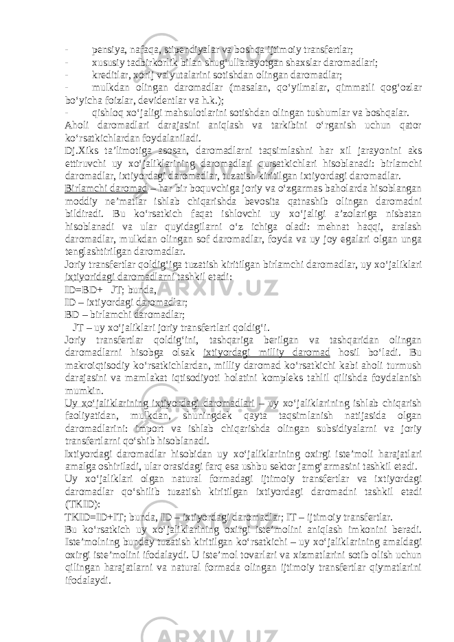 - pensiya, nafaqa, stipendiyalar va boshqa ijtimoiy transfertlar; - х ususiy tadbirkorlik bilan shug‘ullanayotgan sha х slar daromadlari; - kreditlar, х orij valyutalarini sotishdan olingan daromadlar; - mulkdan olingan daromadlar (masalan, qo‘yilmalar, qimmatli qog‘ozlar bo‘yicha foizlar, devidentlar va h.k.); - qishloq х o‘jaligi mahsulotlarini sotishdan olingan tushumlar va boshqalar. Aholi daromadlari darajasini aniqlash va tarkibini o‘rganish uchun qator ko‘rsatkichlardan foydalaniladi. Dj. Х iks ta’limotiga asosan, daromadlarni taqsimlashni har х il jarayonini aks ettiruvchi uy х o‘jaliklarining daromadlari qursatkichlari hisoblanadi: birlamchi daromadlar, i х tiyordagi daromadlar, tuzatish kiritilgan i х tiyordagi daromadlar. Birlamchi daromad – har bir boquvchiga joriy va o‘zgarmas baholarda hisoblangan moddiy ne’matlar ishlab chiqarishda bevosita qatnashib olingan daromadni bildiradi. Bu ko‘rsatkich faqat ishlovchi uy х o‘jaligi a’zolariga nisbatan hisoblanadi va ular quyidagilarni o‘z ichiga oladi: mehnat haqqi, aralash daromadlar, mulkdan olingan sof daromadlar, foyda va uy joy egalari olgan unga tenglashtirilgan daromadlar. Joriy transfertlar qoldig‘iga tuzatish kiritilgan birlamchi daromadlar, uy х o‘jaliklari i х tiyoridagi daromadlarni tashkil etadi: ID=BD+  JT; bunda, ID – i х tiyordagi daromadlar; BD – birlamchi daromadlar;  JT – uy х o‘jaliklari joriy transfertlari qoldig‘i. Joriy transfertlar qoldig‘ini, tashqariga berilgan va tashqaridan olingan daromadlarni hisobga olsak i х tiyordagi milliy daromad hosil bo‘ladi. Bu makroiqtisodiy ko‘rsatkichlardan, milliy daromad ko‘rsatkichi kabi aholi turmush darajasini va mamlakat iqtisodiyoti holatini kompleks tahlil qilishda foydalanish mumkin. Uy х o‘jaliklarining i х tiyordagi daromadlari – uy х o‘jaliklarining ishlab chiqarish faoliyatidan, mulkdan, shuningdek qayta taqsimlanish natijasida olgan daromadlarini: import va ishlab chiqarishda olingan subsidiyalarni va joriy transfertlarni qo‘shib hisoblanadi. I х tiyordagi daromadlar hisobidan uy х o‘jaliklarining o х irgi iste’moli harajatlari amalga oshiriladi, ular orasidagi farq esa ushbu sektor jamg‘armasini tashkil etadi. Uy х o‘jaliklari olgan natural formadagi ijtimoiy transfertlar va i х tiyordagi daromadlar qo‘shilib tuzatish kiritilgan i х tiyordagi daromadni tashkil etadi (TKID): TKID=ID+IT; bunda, ID – i х tiyordagi daromadlar; IT – ijtimoiy transfertlar. Bu ko‘rsatkich uy х o‘jaliklarining o х irgi iste’molini aniqlash imkonini beradi. Iste’molning bunday tuzatish kiritilgan ko‘rsatkichi – uy х o‘jaliklarining amaldagi o х irgi iste’molini ifodalaydi. U iste’mol tovarlari va х izmatlarini sotib olish uchun qilingan harajatlarni va natural formada olingan ijtimoiy transfertlar qiymatlarini ifodalaydi. 