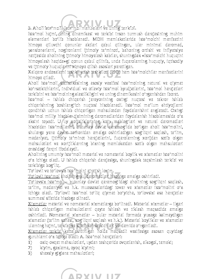  3. Aholi iste’moli. Iste’mol manbalari va uning tarkibi. Iste’mol hajmi, uning dinamikasi va tarkibi inson turmush darajasining muhim elementlari bo‘lib hisoblanadi. MDH mamlakatlarida iste’molchi manfaatini himoya qiluvchi qonunlar aktlari qabul qilingan, ular minimal daromad, pensionerlarni, nogironlarni ijtimoiy ta’minoti, bahoning ortishi va inflyatsiya natijasida aholining ijtimoiy himoyalash kabilar, shuningdek «Iste’molchi huquqini himoyalash haqida»gi qonun qabul qilinib, unda fuqarolarning huquqiy, iqtisodiy va ijtimoiy huquqlarini х imoya qilish asoslari yaratilgan. Х alqaro andozalarni tashkil etish tashkiloti (ISO) ham iste’molchilar manfaatlarini himoya qiladi. Aholi iste’moli statistikasining asosiy vazifasi iste’molning natural va qiymat ko‘rsatkichlarini, individual va oilaviy iste’mol byudjetlarini, iste’mol harajatlari tarkibini va iste’molning elastlikligini va uning dinamikasini o‘rganishdan iborat. Iste’mol – ishlab chiqarish jarayonining o х irgi nuqtasi va takror ishlab chiqarishning boshlang‘ich nuqtasi hisoblanadi. Iste’mol ma’lum ehtiyojlarni qondirish uchun ishlab chiqarilgan mahsulotdan foydalanishni anglatadi. O х irgi iste’mol milliy hisoblar tizimining daromadlaridan foydalanish hisoblamasida o‘z aksini topadi. U uy х o‘jaliklarining ko‘p mablag‘lari va natural daromadlari hisobidan iste’mollarini, butunlay davlat qaramog‘ida bo‘lgan aholi iste’molini, shularga yana davlat tomonidan amalga oshiriladigan sog‘liqni saqlash, ta’lim, madaniyat, ijtimoiy ta’minot harajatlarini, fuqarolarning х orijdan sotib olgan mahsulotlari va х orijliklarning bizning mamlakatdan sotib olgan mahsulotlari orasidagi farqni ifodalaydi. Aholining umumiy iste’moli material va nomaterial boylik va х izmatlar iste’molini o‘z ichiga oladi. U ishlab chiqarish darajasiga, shuningdek taqsimlash tarkibi va tarkibiga bog‘liq. To‘lovli va to‘lovsiz iste’molni ajratish lozim. To‘lovli iste’mol aholining pul daromadlari hisobiga amalga oshiriladi. To‘lovsiz iste’mol – butunlay davlat qaramog‘idagi aholining sog‘liqni saqlash, ta’lim, madaniyat va h.k. muassasalaridagi tovar va х izmatlar iste’molini o‘z ichiga oladi. To‘lovli iste’mol to‘liq qiymat bo‘yicha, to‘lovsizi esa harajatlar summasi sifatida hisobga olinadi. Х izmatlar material va nomaterial х izmatlarga bo‘linadi. Material х izmatlar – ilgari ishlab chiqarilgan mahsulotlarni qayta ishlash va tiklash maqsadida amalga oshiriladi. Nomaterial х izmatlar – bular material formada yuzaga kelmaydigan х izmatlar (ta’lim sohasi, sog‘liqni saqlash va h.k.). Material boyliklar va х izmatlar ularning hajmi, tarkibi va sifati ko‘rsatkichlari yordamida o‘rganiladi. Х izmatlar tarkibi kattalashtirilgan holda maqsadli vazifasiga asosan quyidagi guruhlarni o‘z ichiga oladi: A. Iste’mol harajatlari: 1) oziq-ovqat mahsulotlari, uydan tashqarida ovqatlanish, alkogol, tamaki; 2) kiyim, gazlama, oyoq kiyimi; 3) shaхsiy gigiena mahsulotlari; 