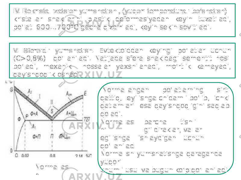 IV. Rekristallizatsion yumshatish , (yuqori temperaturali bo’shatish): kristallar shakllarini plastik deformasiyadan keyin tuzatiladi, po&#39;lat 600 …700 0 C gacha qizdiriladi, keyin sekin sovitiladi. V. Sferoidli yumshatish. Evtektoiddan keyingi po’latlar uchun (С>0,8%) qo’llaniladi. Natijada sfera shakldagi sementit hosil bo’ladi, mexanik hossalar yaxshilanadi, mo’rtlik kamayadi, qayishqoqlik oshadi. No rmalla s h Normallangan po&#39;latlarning sirti qattiq, еyilishga chidamli bo&#39;lib, ichki qatlamlari esa qayishqoqligini saqlab qoladi. barcha tishli g’ildiraklar, ishlaydigan v allar uc h unNo r mallas h egilishga qo&#39;llanilad i Normallsh yumshatishga qaraganda yuqori unumli usul va bugun ko’p qo’llaniladi 
