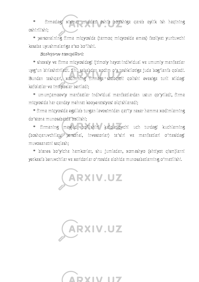 * firmadagi xizmat muddati oshib borishiga qarab oylik ish haqining oshirilishi; * personalning firma miqyosida (tarmoq miqyosida emas) faoliyat yurituvchi kasaba uyushmalariga a’zo bo’lishi. Boshqaruv tamoyillari: * shaxsiy va firma miqyosidagi ijtimoiy hayot individual va umumiy manfaatlar uyg’un birlashtiriladi. Shu sababdan xodim o’z tashkilotiga juda bog’lanib qoladi. Bundan tashqari, xodimning firmaga sadoqatli qolishi evaziga turli xildagi kafolatlar va imtiyozlar beriladi; * umumjamoaviy manfaatlar individual manfaatlardan ustun qo’yiladi, firma miqyosida har qanday mehnat koopera t siyasi olqishlanadi; * firma miqyosida egallab turgan lavozimidan qat’iy nazar hamma xodimlarning do’stona munosabatda bo’lishi; * firmaning mavjud bo’lishini kafolatlovchi uch turdagi kuchlarning (boshqaruvchilar, personal, investorlar) ta’siri va manfaatlari o’rtasidagi muvozanatni saqlash; * biznes bo’yicha hamkorlar, shu jumladan, xomashyo (ehtiyot qism)larni yetkazib beruvchilar va xaridorlar o’rtasida alohida munosabatlarning o’rnatilishi. 