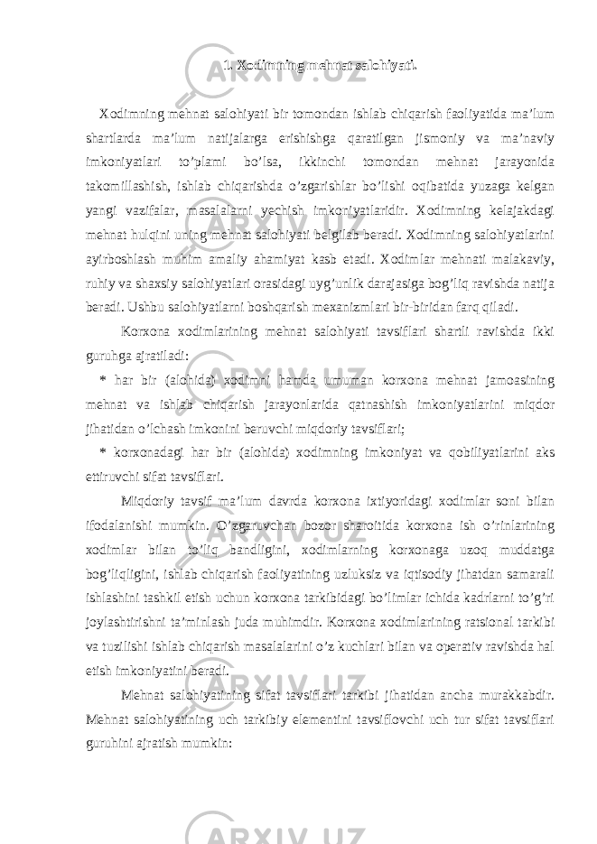 1. Xodimning mehnat salohiyati. Xodimning mehnat salohiyati bir tomondan ishlab chiqarish faoliyatida ma’lum shartlarda ma’lum natijalarga erishishga qaratilgan jismoniy va ma’naviy imkoniyatlari to’plami bo’lsa, ikkinchi tomondan mehnat jarayonida takomillashish, ishlab chiqarishda o’zgarishlar bo’lishi oqibatida yuzaga kelgan yangi vazifalar, masalalarni yechish imkoniyatlaridir. Xodimning kelajakdagi mehnat hulqini uning mehnat salohiyati belgilab beradi. Xodimning salohiyatlarini ayirboshlash muhim amaliy ahamiyat kasb etadi. Xodimlar mehnati malakaviy, ruhiy va shaxsiy salohiyatlari orasidagi uyg’unlik darajasiga bog’liq ravishda natija beradi. Ushbu salohiyatlarni boshqarish mexanizmlari bir-biridan farq qiladi. Korxona xodimlarining mehnat salohiyati tavsiflari shartli ravishda ikki guruhga ajratiladi: * har bir (alohida) xodimni hamda umuman korxona mehnat jamoasining mehnat va ishlab chiqarish jarayonlarida qatnashish imkoniyatlarini miqdor jihatidan o’lchash imkonini beruvchi miqdoriy tavsiflari; * korxonadagi har bir (alohida) xodimning imkoniyat va qobiliyatlarini aks ettiruvchi sifat tavsiflari. Miqdoriy tavsif ma’lum davrda korxona ixtiyoridagi xodimlar soni bilan ifodalanishi mumkin. O’zgaruvchan bozor sharoitida korxona ish o’rinlarining xodimlar bilan to’liq bandligini, xodimlarning korxonaga uzoq muddatga bog’liqligini, ishlab chiqarish faoliyatining uzluksiz va iqtisodiy jihatdan samarali ishlashini tashkil etish uchun korxona tarkibidagi bo’limlar ichida kadrlarni to’g’ri joylashtirishni ta’minlash juda muhimdir. Korxona xodimlarining ratsional tarkibi va tuzilishi ishlab chiqarish masalalarini o’z kuchlari bilan va operativ ravishda hal etish imkoniyatini beradi. Mehnat salohiyatining sifat tavsiflari tarkibi jihatidan ancha murakkabdir. Mehnat salohiyatining uch tarkibiy elementini tavsiflovchi uch tur sifat tavsiflari guruhini ajratish mumkin: 