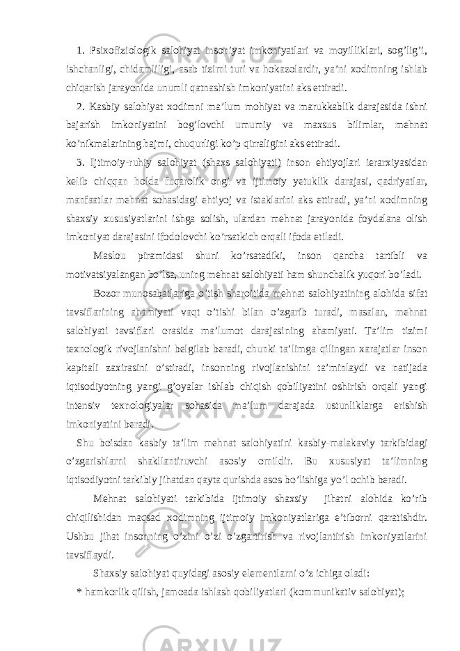 1. Psixofiziologik salohiyat insoniyat imkoniyatlari va moyilliklari, sog’lig’i, ishchanligi, chidamliligi, asab tizimi turi va hokazolardir, ya’ni xodimning ishlab chiqarish jarayonida unumli qatnashish imkoniyatini aks ettiradi. 2. Kasbiy salohiyat xodimni ma’lum mohiyat va marukkablik darajasida ishni bajarish imkoniyatini bog’lovchi umumiy va maxsus bilimlar, mehnat ko’nikmalarining hajmi, chuqurligi ko’p qirraligini aks ettiradi. 3. Ijtimoiy-ruhiy salohiyat (shaxs salohiyati) inson ehtiyojlari ierarxiyasidan kelib chiqqan holda fuqarolik ongi va ijtimoiy yetuklik darajasi, qadriyatlar, manfaatlar mehnat sohasidagi ehtiyoj va istaklarini aks ettiradi, ya’ni xodimning shaxsiy xususiyatlarini ishga solish, ulardan mehnat jarayonida foydalana olish imkoniyat darajasini ifodolovchi ko’rsatkich orqali ifoda etiladi. Maslou piramidasi shuni ko’rsatadiki, inson qancha tartibli va motivatsiyalangan bo’lsa, uning mehnat salohiyati ham shunchalik yuqori bo’ladi. Bozor munosabatlariga o’tish sharoitida mehnat salohiyatining alohida sifat tavsiflarining ahamiyati vaqt o’tishi bilan o’zgarib turadi, masalan, mehnat salohiyati tavsiflari orasida ma’lumot darajasining ahamiyati. Ta’lim tizimi texnologik rivojlanishni belgilab beradi, chunki ta’limga qilingan xarajatlar inson kapitali zaxirasini o’stiradi, insonning rivojlanishini ta’minlaydi va natijada iqtisodiyotning yangi g’oyalar ishlab chiqish qobiliyatini oshirish orqali yangi intensiv texnologiyalar sohasida ma’lum darajada ustunliklarga erishish imkoniyatini beradi. Shu boisdan kasbiy ta’lim mehnat salohiyatini kasbiy-malakaviy tarkibidagi o’zgarishlarni shakllantiruvchi asosiy omildir. Bu xususiyat ta’limning iqtisodiyotni tarkibiy jihatdan qayta qurishda asos bo’lishiga yo’l ochib beradi. Mehnat salohiyati tarkibida ijtimoiy shaxsiy jihatni alohida ko’rib chiqilishidan maqsad xodimning ijtimoiy imkoniyatlariga e’tiborni qaratishdir. Ushbu jihat insonning o’zini o’zi o’zgartirish va rivojlantirish imkoniyatlarini tavsiflaydi. Shaxsiy salohiyat quyidagi asosiy elementlarni o’z ichiga oladi: * hamkorlik qilish, jamoada ishlash qobiliyatlari (kommunikativ salohiyat); 