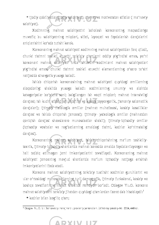 * ijodiy qobiliyatlar (ijodiy salohiyat); qiymat va motivatsion sifatlar ( ma’naviy salohiyat). Xodimning mehnat salohiyatini baholash korxonaning maqsadlariga muvofiq bu salohiyatning miqdori, sifati, layoqati va foydalanish darajalarini aniqlanishini ko’zda tutishi kerak. Korxonaning mehnat salohiyati xodimning mehnat salohiyatidan farq qiladi, chunki tizimni tashkil etuvchi tarkibiy qismlarni oddiy yig’indisi emas, ya’ni korxonani mehnat salohiyati unda ishlovchi xodimlarni mehnat salohiyatlari yig’indisi emas, chunki tizimni tashkil etuvchi elementlarning o’zaro ta’siri natijasida sinergetik yuzaga keladi. Ishlab chiqarish korxonasining mehnat salohiyati quyidagi omillarning aloqadorligi shaklida yuzaga keladi: xodimlarning umumiy va alohida kategoriyalar bo’yicha soni; belgilangan ish vaqti miqdori; mehnat intensivligi darajasi; ish kuchi sifati ( umumta’lim va kasbiy tayyorgarlik, jismoniy salomatlik darajalari); ijtimoiy fiziologik omillar (mehnat muhofazasi, kasbiy kasalliklar darajasi va ishlab chiqarish jamoasi); ijtimoiy- psixologik omillar (mehnatdan qoniqish darajasi shaxslararo munosabatlar shakli); ijtimoiy-iqtisodiy omillar (iqtisodiy vositalar va rag’batlarning amaldagi tizimi, kadrlar ko’nimsizligi darajasi). Korxonaning mehnat salohiyati, ishlab chiqarishning ma’lum tashkiliy- texnik, ijtimoiy-iqtisodiy shartlarida mehnat borasida amalda foydalanilayotgan va hali tadbiq etilmagan jami imkoniyatlarini tavsiflaydi. Korxonaning mehnat salohiyati jamoaning mavjud shartlarida ma’lum iqtisodiy natijaga erishish imkoniyatlarini ifoda etadi. Korxona mehnat salohiyatining tarkibiy tuzilishi xodimlar guruhlarini va ular o’rtasidagi munosabatlarning turli demografik, ijtimoiy funksional, kasbiy va boshqa tavsiflarining nisbati shaklida namoyon bo’ladi. Odegov Yu.G. korxona mehnat salohiyatini tarkibiy jihatdan quyidagi qismlardan iborat deb hisoblaydi: 1 * kadrlar bilan bog’liq qism; 1 Odegov Yu.G. idr. Bankovskiy menejment: upravleni y personalom. Uchebno y posobi y -M.: 2004, 448 str. 