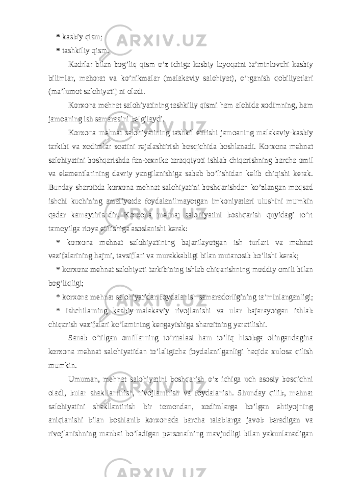 * kasbiy qism; * tashkiliy qism. Kadrlar bilan bog’liq qism o’z ichiga kasbiy layoqatni ta’minlovchi kasbiy bilimlar, mahorat va ko’nikmalar (malakaviy salohiyat), o’rganish qobiliyatlari (ma’lumot salohiyati) ni oladi. Korxona mehnat salohiyatining tashkiliy qismi ham alohida xodimning, ham jamoaning ish samarasini belgilaydi. Korxona mehnat salohiyatining tashkil etilishi jamoaning malakaviy-kasbiy tarkibi va xodimlar soatini rejalashtirish bosqichida boshlanadi. Korxona mehnat salohiyatini boshqarishda fan-texnika taraqqiyoti ishlab chiqarishning barcha omil va elementlarining davriy yangilanishiga sabab bo’lishidan kelib chiqishi kerak. Bunday sharoitda korxona mehnat salohiyatini boshqarishdan ko’zlangan maqsad ishchi kuchining amaliyotda foydalanilmayotgan imkoniyatlari ulushini mumkin qadar kamaytirishdir. Korxona mehnat salohiyatini boshqarish quyidagi to’rt tamoyilga rioya etilishiga asoslanishi kerak: * korxona mehnat salohiyatining bajarilayotgan ish turlari va mehnat vazifalarining hajmi, tavsiflari va murakkabligi bilan mutanosib bo’lishi kerak; * korxona mehnat salohiyati tarkibining ishlab chiqarishning moddiy omili bilan bog’liqligi; * korxona mehnat salohiyatidan foydalanish samaradorligining ta’minlanganligi; * ishchilarning kasbiy-malakaviy rivojlanishi va ular bajarayotgan ishlab chiqarish vazifalari ko’lamining kengayishiga sharoitning yaratilishi. Sanab o’tilgan omillarning to’rttalasi ham to’liq hisobga olingandagina korxona mehnat salohiyatidan to’laligicha foydalanilganligi haqida xulosa qilish mumkin. Umuman, mehnat salohiyatini boshqarish o’z ichiga uch asosiy bosqichni oladi, bular shakllantirish, rivojlantirish va foydalanish. Shunday qilib, mehnat salohiyatini shakllantirish bir tomondan, xodimlarga bo’lgan ehtiyojning aniqlanishi bilan boshlanib korxonada barcha talablarga javob beradigan va rivojlanishning manbai bo’ladigan personalning mavjudligi bilan yakunlanadigan 