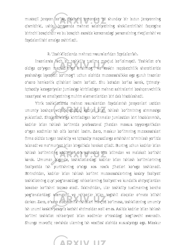 mustaqil jarayon bo’lsa, ikkinchi tomondan bu shunday bir butun jarayonning qismidirki, ushbu jarayonda mehnat salohiyatining shakllantirilishi faqatgina birinchi bosqichdir va bu bosqich asosida korxonadagi personalning rivojlanishi va foydalanilishi amalga oshiriladi. 2. Tashkilotlarda mehnat resurslaridan foydalanish. Insonlarsiz hech bir tashkiliy tuzilma mavjud bo’lolmaydi. Tashkilot o’z oldiga qo’ygan maqsadlariga erishmog’i va keskin raqobatchilik sharoitlarida yashashga layoqatli bo’lmog’i uchun alohida mutaxassislikka ega guruh insonlar o’zaro hamkorlik qilishlari lozim bo’ladi. Shu boisdan bo’lsa kerak, ijtimoiy- iqtisodiy kategoriyalar jumlasiga kiritiladigan mehnat zahiralarini boshqaruvchilik nazariyasi va amaliyotining muhim elementlaridan biri deb hisoblashadi. Yirik tashkilotlarda mehnat resurslaridan foydalanish jarayonlari ustidan umumiy boshqaruvchilik odatda, kadrlar bilan ishlash bo’limining zimmasiga yuklatiladi. Shtab tarkibiga kiritiladigan bo’linmalar jumlasidan biri hisoblanmish, kadrlar bilan ishlash bo’limida professional jihatdan maxsus tayyorgarlikdan o’tgan xodimlar ish olib borishi lozim. Zero, mazkur bo’limning mutaxassislari firma oldida turgan tashkiliy va iqtisodiy maqsadlarga erishishni ta’minlash yo’lida izlanadi va ma’muriyat bilan birgalikda harakat qiladi. Buning uchun kadrlar bilan ishlash bo’limining xodimlari o’z sohasida o’ta bilimdon va malakali bo’lishi kerak. Umuman olganda, tashkilotlardagi kadrlar bilan ishlash bo’limlarining faoliyatida ish yuritishning o’ziga xos nozik jihatlari ko’zga tashlanadi. Birinchidan, kadrlar bilan ishlash bo’limi mutaxassislarining kasbiy faoliyati tashkilotning quyi pog’onasidagi rahbarlarning faoliyati va kundalik ehtiyojlaridan boxabar bo’lishni taqozo etadi. Ikkinchidan, ular tashkiliy tuzilmaning barcha pog’onalaridagi xizmatchi va rahbarlar bilan tegishli aloqalar o’rnata bilishi darkor. Zero, o’zaro aloqadorlik rishtalari mavjud bo’lmasa, tashkilotning umumiy ish unumi keskin pasayib ketishi ehtimoldan xoli emas. Aslida kadrlar bilan ishlash bo’limi tashkilot rahbariyati bilan xodimlar o’rtasidagi bog’lovchi zvenodir. Shunga muvofiq ravishda ularning ish vazifasi alohida xususiyatga ega. Mazkur 