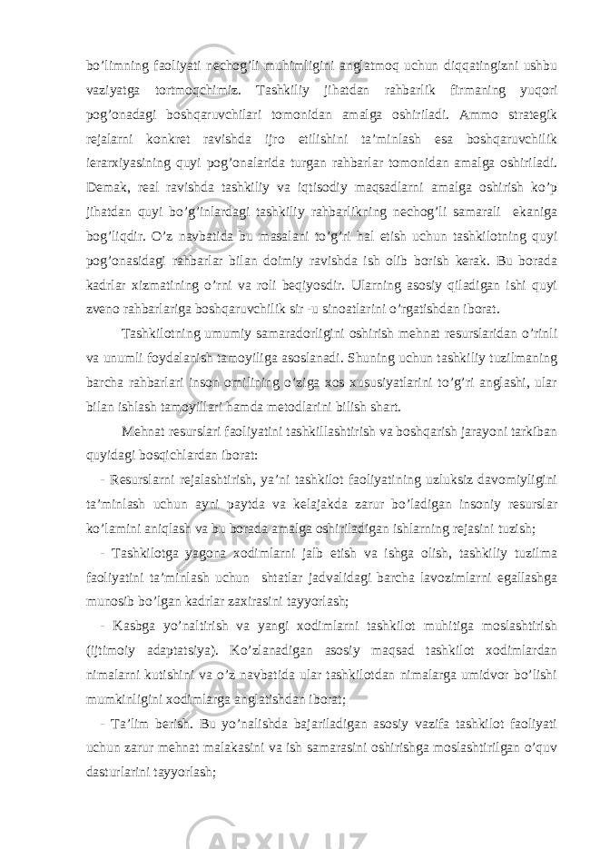 bo’limning faoliyati nechog’li muhimligini anglatmoq uchun diqqatingizni ushbu vaziyatga tortmoqchimiz. Tashkiliy jihatdan rahbarlik firmaning yuqori pog’onadagi boshqaruvchilari tomonidan amalga oshiriladi. Ammo strategik rejalarni konkret ravishda ijro etilishini ta’minlash esa boshqaruvchilik ierarxiyasining quyi pog’onalarida turgan rahbarlar tomonidan amalga oshiriladi. Demak, real ravishda tashkiliy va iqtisodiy maqsadlarni amalga oshirish ko’p jihatdan quyi bo’g’inlardagi tashkiliy rahbarlikning nechog’li samarali ekaniga bog’liqdir. O’z navbatida bu masalani to’g’ri hal etish uchun tashkilotning quyi pog’onasidagi rahbarlar bilan doimiy ravishda ish olib borish kerak. Bu borada kadrlar xizmatining o’rni va roli beqiyosdir. Ularning asosiy qiladigan ishi quyi zveno rahbarlariga boshqaruvchilik sir -u sinoatlarini o’rgatishdan iborat. Tashkilotning umumiy samaradorligini oshirish mehnat resurslaridan o’rinli va unumli foydalanish tamoyiliga asoslanadi. Shuning uchun tashkiliy tuzilmaning barcha rahbarlari inson omilining o’ziga xos xususiyatlarini to’g’ri anglashi, ular bilan ishlash tamoyillari hamda metodlarini bilish shart. Mehnat resurslari faoliyatini tashkillashtirish va boshqarish jarayoni tarkiban quyidagi bosqichlardan iborat: - Resurslarni rejalashtirish, ya’ni tashkilot faoliyatining uzluksiz davomiyligini ta’minlash uchun ayni paytda va kelajakda zarur bo’ladigan insoniy resurslar ko’lamini aniqlash va bu borada amalga oshiriladigan ishlarning rejasini tuzish; - Tashkilotga yagona xodimlarni jalb etish va ishga olish, tashkiliy tuzilma faoliyatini ta’minlash uchun shtatlar jadvalidagi barcha lavozimlarni egallashga munosib bo’lgan kadrlar zaxirasini tayyorlash; - Kasbga yo’naltirish va yangi xodimlarni tashkilot muhitiga moslashtirish (ijtimoiy adaptatsiya). Ko’zlanadigan asosiy maqsad tashkilot xodimlardan nimalarni kutishini va o’z navbatida ular tashkilotdan nimalarga umidvor bo’lishi mumkinligini xodimlarga anglatishdan iborat; - Ta’lim berish. Bu yo’nalishda bajariladigan asosiy vazifa tashkilot faoliyati uchun zarur mehnat malakasini va ish samarasini oshirishga moslashtirilgan o’quv dasturlarini tayyorlash; 