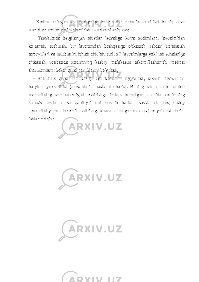 - X odimlarning mehnat faoliyatiga baho berish metodikalarini ishlab chiqish va ular bilan xodimlarni tanishtirish uslublarini aniqlash; - Tashkilotda belgilangan shtatlar jadvaliga ko’ra xodimlarni lavozimidan ko’tarish, tushirish, bir lavozimdan boshqasiga o’tkazish, ishdan bo’shatish tamoyillari va uslublarini ishlab chiqish, turli xil lavozimlarga yoki ish sohalariga o’tkazish vositasida xodimning kasbiy malakasini takomillashtirish, mehnat shartnomasini bekor qilish tartiblarini belgilash; - Rahbarlik qilish malakasiga ega kadrlarni tayyorlash, xizmat lavozimlari bo’yicha yuksaltirish jarayonlarini boshqarib borish. Buning uchun har bir rahbar mehnatining samaradorligini oshirishga imkon beradigan, alohida xodimning shaxsiy fazilatlari va qobiliyatlarini kuzatib borish asosida ularning kasbiy layoqatini yanada takomillashtirishga xizmat qiladigan maxsus faoliyat dasturlarini ishlab chiqish. 