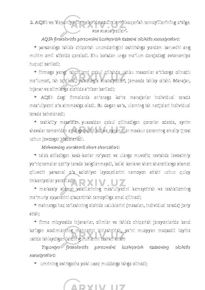 3. AQSh va Yaponiya firmalarida xodimlarni boqarish tamoyillarining o’ziga xos xususiyatlari. AQSh firmalarida personalni boshqarish tizimini alohida xususiyatlari: * personalga ishlab chiqarish unumdorligini oshirishga yordam beruvchi eng muhim omil sifatida qaraladi. Shu boisdan unga ma’lum darajadagi avtonomiya huquqi beriladi; * firmaga yangi ishchilarni qabul qilishda ushbu mezonlar e’tiborga olinadi: ma’lumoti, ish tajribasi, psixologik xususiyatlari, jamoada ishlay olishi. Menejer, injener va olimlarga alohida e’tibor beriladi; * AQSh dagi firmalarda an’anaga ko’ra menejerlar individual tarzda mas’uliyatni o’z zimmasiga oladi. Bu degan so’z, ularning ish natijalari individual tarzda baholanadi; * tashkiliy masalalar yuzasidan qabul qilinadigan qarorlar odatda, ayrim shaxslar tomonidan amalga oshiriladi va aynan ular mazkur qarorning amaliy ijrosi uchun javobgar hisoblanadi. Mehnatning xarakterli shart-sharoitlari: * talab etiladigan kasb-korlar ro’yxati va ularga muvofiq ravishda lavozimiy yo’riqnomalar qat’iy tarzda belgilanmaydi, balki konkret shart-sharoitlarga xizmat qiluvchi personal o’z salohiyat layoqatlarini namoyon etishi uchun qulay imkoniyatlar yaratiladi; * markaziy x izmat vakillarining mas’uliyatini kamaytirish va tashkilotning ma’muriy apparatini qisqartirish tamoyiliga amal qilinadi; * mehnatga haq to’lashning alohida uslublarini (masalan, individual tarzda) joriy etish; * firma miqyosida injenerlar, olimlar va ishlab chiqarish jarayonlarida band bo’lgan xodimlarning mehnatini birlashtirish, ya’ni muayyan maqsadli loyiha ustida ishlaydigan ishchi guruhlarini tashkil etish. Yaponiya firmalarida personalni boshqarish tizimining alohida xususiyatlari: * umrining oxirigacha yoki uzoq muddatga ishga olinadi; 