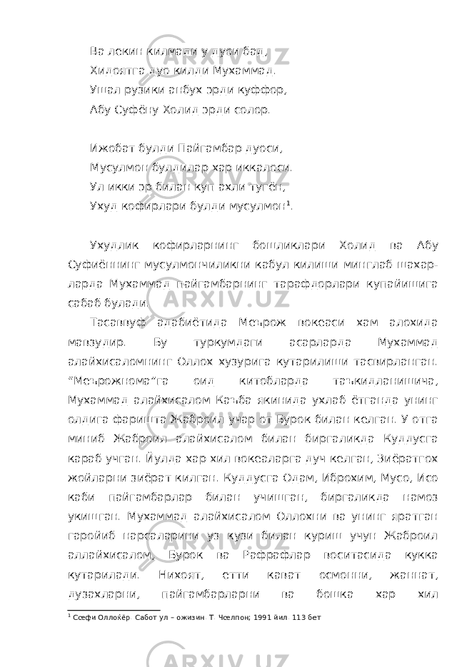 Ва лекин килмади у дуои бад, Хидоятга дуо килди Мухаммад. Ушал рузики анбух эрди куффор, Абу Суфёну Холид эрди солор. Ижобат булди Пайгамбар дуоси, Мусулмон булдилар хар иккалоси. Ул икки эр билан куп ахли тугён, Ухуд кофирлари булди мусулмон 1 . Ухудлик кофирларнинг бошликлари Холид ва Абу Суфиённинг мусулмончиликни кабул килиши минглаб шахар- ларда Мухаммад пайгамбарнинг тарафдорлари купайишига сабаб булади. Тасаввуф адабиётида Меърож вокеаси хам алохида мавзудир. Бу туркумдаги асарларда Мухаммад алайхисаломнинг Оллох хузурига кутарилиши тасвирланган. “Меърожнома”га оид китобларда таъкидланишича, Мухаммад алайхисалом Каъба якинида ухлаб ётганда унинг олдига фаришта Жаброил учар от Бурок билан келган. У отга миниб Жаброил алайхисалом билан биргаликда Куддусга караб учган. Йулда хар хил вокеаларга дуч келган, Зиёратгох жойларни зиёрат килган. Куддусга Одам, Иброхим, Мусо, Исо каби пайгамбарлар билан учишган, биргаликда намоз укишган. Мухаммад алайхисалом Оллохни ва унинг яратган гаройиб нарсаларини уз кузи билан куриш учун Жаброил аллайхисалом, Бурок ва Рафрафлар воситасида кукка кутарилади. Нихоят, етти кават осмонни, жаннат, дузахларни, пайгамбарларни ва бошка хар хил 1 Сœфи Оллоќёр. Сабот ул – ожизин. Т. Чœлпон; 1991 йил. 113 бет 