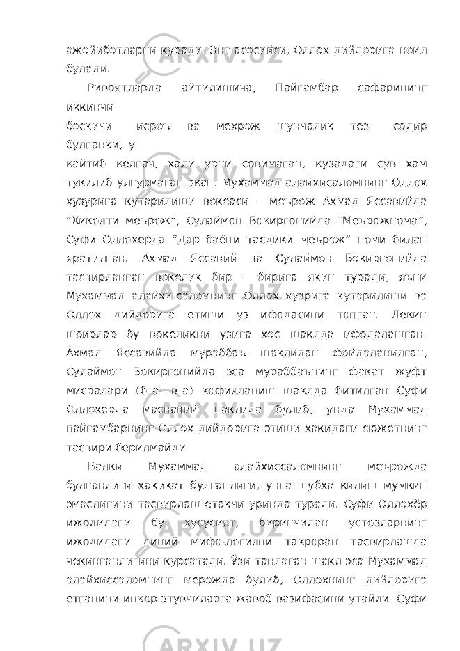 ажойиботларни куради. Энг асосийси, Оллох дийдорига ноил булади. Ривоятларда айтилишича, Пайгамбар сафарининг иккинчи боскичи исроъ ва мехрож шунчалик тез содир булганки, у кайтиб келгач, хали урни совимаган, кузадаги сув хам тукилиб улгурмаган экан. Мухаммад алайхисаломнинг Оллох хузурига кутарилиши вокеаси – меърож Ахмад Яссавийда “Хикояти меърож”, Сулаймон Бокиргонийда “Меърожнома”, Суфи Оллохёрда “Дар баёни тасдики меърож” номи билан яратилган. Ахмад Яссавий ва Сулаймон Бокиргонийда тасвирланган вокелик бир – бирига якин туради, яъни Мухаммад алайхи-саломнинг Оллох хузрига кутарилиши ва Оллох дийдорига етиши уз ифодасини топган. Лекин шоирлар бу вокеликни узига хос шаклда ифодалашган. Ахмад Яссавийда мураббаъ шаклидан фойдаланилган, Сулаймон Бокиргонийда эса мураббаънинг факат жуфт мисралари (б–а- в–а) кофияланиш шаклда битилган Суфи Оллохёрда маснавий шаклида булиб, унда Мухаммад пайгамбарнинг Оллох дийдорига этиши хакидаги сюжетнинг тасвири берилмайди. Балки Мухаммад алайхиссаломнинг меърожда булганлиги хакикат булганлиги, унга шубха килиш мумкин эмаслигини тасвирлаш етакчи уринда туради. Суфи Оллохёр ижодидаги бу хусусият, биринчидан устозларнинг ижодидаги диний мифо-логияни такроран тасвирлашда чекинганлигини курсатади. Ўзи танлаган шакл эса Мухаммад алайхиссаломнинг мерожда булиб, Оллохнинг дийдорига етганини инкор этувчиларга жавоб вазифасини утайди. Суфи 