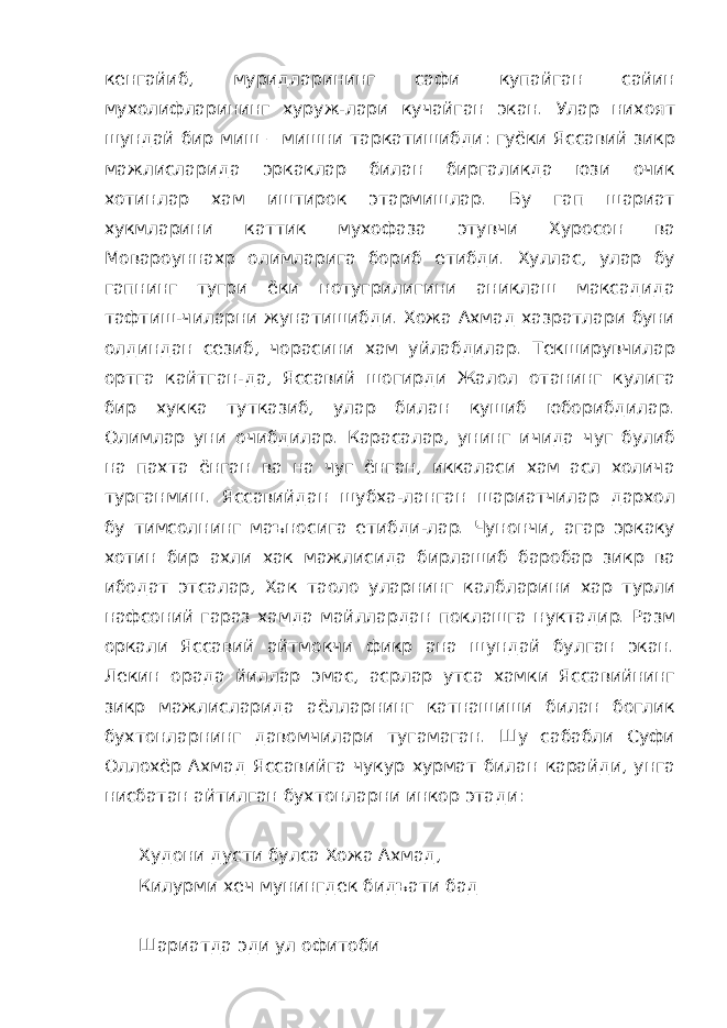 кенгайиб, муридларининг сафи купайган сайин мухолифларининг хуруж-лари кучайган экан. Улар нихоят шундай бир миш – мишни таркатишибди: гуёки Яссавий зикр мажлисларида эркаклар билан биргаликда юзи очик хотинлар хам иштирок этармишлар. Бу гап шариат хукмларини каттик мухофаза этувчи Хуросон ва Мовароуннахр олимларига бориб етибди. Хуллас, улар бу гапнинг тугри ёки нотугрилигини аниклаш максадида тафтиш-чиларни жунатишибди. Хожа Ахмад хазратлари буни олдиндан сезиб, чорасини хам уйлабдилар. Текширувчилар ортга кайтган-да, Яссавий шогирди Жалол отанинг кулига бир хукка тутказиб, улар билан кушиб юборибдилар. Олимлар уни очибдилар. Карасалар, унинг ичида чуг булиб на пахта ёнган ва на чуг ёнган, иккаласи хам асл холича турганмиш. Яссавийдан шубха-ланган шариатчилар дархол бу тимсолнинг маъносига етибди-лар. Чунончи, агар эркаку хотин бир ахли хак мажлисида бирлашиб баробар зикр ва ибодат этсалар, Хак таоло уларнинг калбларини хар турли нафсоний гараз хамда майллардан поклашга нуктадир. Разм оркали Яссавий айтмокчи фикр ана шундай булган экан. Лекин орада йиллар эмас, асрлар утса хамки Яссавийнинг зикр мажлисларида аёлларнинг катнашиши билан боглик бухтонларнинг давомчилари тугамаган. Шу сабабли Суфи Оллохёр Ахмад Яссавийга чукур хурмат билан карайди, унга нисбатан айтилган бухтонларни инкор этади: Худони дусти булса Хожа Ахмад, Килурми хеч мунингдек бидъати бад Шариатда эди ул офитоби 