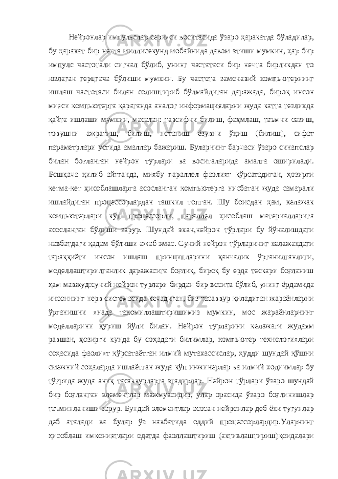 Нейронлар импульслар серияси воситасида ўзаро ҳаракатда бўладилар, бу ҳаракат бир нечта миллисекунд мобайнида давом этиши мумкин, ҳар бир импулс частотали сигнал бўлиб, унинг частатаси бир нечта бирликдан то юзлаган герцгача бўлиши мумкин. Бу частота замонавий компьютернинг ишлаш частотаси билан солиштириб бўлмайдиган даражада, бироқ инсон мияси компьютерга қараганда аналог информацияларни жуда катта тезликда қайта ишлаши мумкин, масалан: тавсифни билиш, фаҳмлаш, таъмни сезиш, товушни ажратиш, билиш, нотаниш ёзувни ўқиш (билиш), сифат параметрлари устида амаллар бажариш. Буларнинг барчаси ўзаро синапслар билан боғланган нейрон турлари ва воситаларида амалга оширилади. Бошқача қилиб айтганда, миябу параллел фаолият кўрсатадиган, ҳозирги кетма-кет ҳисоблашларга асосланган компьютерга нисбатан жуда самарали ишлайдиган процессорлардан ташкил топган. Шу боисдан ҳам, келажак компьютерлари кўп процессорли, параллел ҳисоблаш материалларига асосланган бўлиши зарур. Шундай экан,нейрон тўрлари бу йўналишдаги навбатдаги қадам бўлиши ажаб эмас. Суний нейрон тўрлариниг келажакдаги тараққиёти инсон ишлаш принципларини қанчалик ўрганилганлиги, моделлаштирилганлик даражасига боғлиқ, бироқ бу ерда тескари боғланиш ҳам мавжуд:суний нейрон турлари бирдан бир восита бўлиб, унинг ёрдамида инсоннинг нерв системасида кечадиган, биз тасаввур қиладиган жараёнларни ўрганишни янада такомиллаштиришимиз мумкин, мос жараёнларнинг моделларини қуриш йўли билан. Нейрон турларини келажаги жудаям равшан, ҳозирги кунда бу соҳадаги билимлар, компьютер технологиялари соҳасида фаолият кўрсатаётган илмий мутахассислар, ҳудди шундай қўшни смежний соҳаларда ишлаётган жуда кўп инжинерлар ва илмий ходиимлар бу тўғрида жуда аниқ тасаввурларга эгадирлар. Нейрон тўрлари ўзаро шундай бир боғланган элементлар мажмуасидир, улар орасида ўзаро боғлинишлар таъминланиши зарур. Бундай элементлар асосан нейронлар деб ёки тугунлар деб аталади ва булар ўз навбатида оддий процессорлардир.Уларнинг ҳисоблаш имкониятлари одатда фаоллаштириш (активлаштириш)қоидалари 