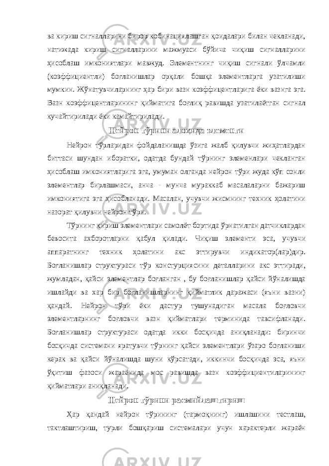 ва кириш сигналларини бирор кобинациялашган қоидалари билан чекланади, натижада кириш сигналларини мажмуаси бўйича чиқиш сигналларини ҳисоблаш имкониятлари мавжуд. Элементнинг чиқиш сигнали ўлчамли (коэффициентли) боғланишлар орқали бошқа элементларга узатилиши мумкин. Жўнатувчиларнинг ҳар бири вазн коэффицентларига ёки вазнга эга. Вазн коэффицентларининг қийматига боғлиқ равишда узатилаётган сигнал кучайтирилади ёки камайтирилади. Нейрон тўрини алоҳида элементи Нейрон тўрларидан фойдаланишда ўзига жалб қилувчи жиҳатлардан биттаси шундан иборатки, одатда бундай тўрнинг элеменлари чекланган ҳисоблаш имкониятларига эга, умуман олганда нейрон тўри жуда кўп сонли элементлар бирлашмаси, анча - мунча мураккаб масалаларни бажариш имкониятига эга ҳисобланади. Масалан, учувчи жисмнинг техник ҳолатини назорат қилувчи нейрон тўри. Тўрнинг кириш элементлари самолёт бортида ўрнатилган датчиклардан бевосита ахборотларни қабул қилади. Чиқиш элементи эса, учувчи аппаратнинг техник ҳолатини акс эттирувчи индикатор(лар)дир. Боғланишлар структураси тўр констурциясини деталларини акс эттиради, жумладан, қайси элементлар боғланган , бу боғланишлар қайси йўналишда ишлайди ва хар бир боғланишларнинг қийматлик даражаси (яъни вазни) қандай. Нейрон тўри ёки дастур тушунадиган масала боғловчи элементларнинг боғловчи вазн қийматлари терминида тавсифланади. Боғланишлар структураси одатда икки босқичда аниқланади: биринчи босқичда системани яратувчи тўрнинг қайси элементлари ўзаро боғланиши керак ва қайси йўналишда шуни кўрсатади, иккинчи босқичда эса, яъни ўқитиш фазоси жараёнида мос равишда вазн коэффициентиларининг қийматлари аниқланади. Нейрон тўрини расмийлаштириш Ҳар қандай нейрон тўрининг (тармоқнинг) ишлашини тестлаш, тактлаштириш, турли бошқариш системалари учун характерли жараён 