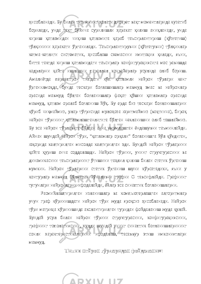 ҳисобланади. Бу билан тизимнинг ҳолати дискрет вақт моментларида кузатиб борилади, унда такт бўйича сурилишли ҳаракат қилиш аниқланади, унда кириш қатламидан чиқиш қатламига қараб таъсирлантириш (қўзғатиш) тўлқинини ҳаракати ўрганилади. Таъсирлантирувчи (қўзғатувчи) тўлқинлар кетма-кетлиги систематик, ҳисоблаш схемасини имитация қилади, яъни, битта тактда кириш қатламидаги таъсирлар конфигурациясига мос равишда кадрларни қайта ишлашни параллел конвейерлар усулида олиб бориш. Амалиётда перцептрон типдаги кўп қатламли нейрон тўрлари кенг ўрганилмоқда, бунда тескари боғлашишлар мавжуд эмас ва нейронлар орасида мавжуд бўлган боғланишлар фақат қўшни қатламлар орасида мавжуд, қатлам оралаб боғланиш йўқ. Бу ерда биз тескари боғланишларни кўриб чиқмаймиз, улар тўғрисида мулоҳоза юритмаймиз (вақтинча), бироқ нейрон тўрининг қатламлашганлигига бўлган чекланишни олиб ташлаймиз. Бу эса нейрон тўрларига бўлган анча умумлашган ёндашувни таъминлайди. Айнан шундай нейрон тўри, “қатламлар орқали” боғланишга йўл қўядиган, юқорида келтирилган мисолда келтирилган эди. Бундай нейрон тўрларини қайта қуриш анча соддалашди. Нейрон тўрини, унинг структурасини ва динамикасини таъсирларнинг ўтишини таҳлил қилиш билан статик ўрганиш мумкин. Нейрон тўрларини статик ўрганиш шуни кўрсатадики, яъни у контурлар мавжуд бўлмаган йўналувчи графни G тавсифлайди. Графнинг тугунлари нейронларни ифодалайди, ёйлар эса синаптик боғланишларни. Расмийлаштирилган изланишлар ва компьютерлашган алгоритмлар учун граф кўринишдаги нейрон тўри жуда яроқсиз ҳисобланади. Нейрон тўри матрица кўринишида акслантирилган туридан фойдаланиш жуда қулай. Бундай усул билан нейрон тўрини структурасини, конфигурациясини, графнинг топологиясини, худди шундай унинг синаптик боғланишларининг сонли характеристикаларини ифодалаш, тасаввур этиш имкониятлари мавжуд. Типик нейрон тўрларидан фойдаланиш 